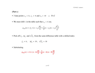 CE 30125 - Lecture 4
p. 4.23
(Part c)
• 3 data points , and N=2
• We must shift in the table such that etc.
• Pick off , and from the same difference table with a shifted index
, ,
• Substituting
xo 6
= x1 8
= x3 10
=
i xo 6
=
g3/s x
  fo x xo
–
 
fo
h
-------
-
1
2!
----
- x xo
–
  x x1
–
 

2
fo
h
2
---------
-
+ +
=
fo fo 
2
fo
fo 6
= fo 19
= 
2
fo 18
=
g3/s x
  6 x 6
–
 
19
2
-----
-
1
2!
----
- x 6
–
  x 8
–
 
18
2
2
-----
-
+ +
=
 