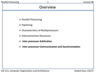 Parallel Processing 1 Lecture 48
CSE 211, Computer Organization and Architecture Harjeet Kaur, CSE/IT
Overview
 Parallel Processing
 Pipelining
 Characteristics of Multiprocessors
 Interconnection Structures
 Inter processor Arbitration
 Inter processor Communication and Synchronization
 
