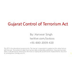 Gujarat Control of Terrorism Act
By: Harveer Singh
twitter.com/iastoss
+91-880-2009-420
This PPT is for educational purpose only. The learner is expected to supplement the video lecture
with this ppt. The content is taken from various daily and weekly publications. Due care has been
taken in preparing the material but the tutor or superprofs would not be responsible for any error
or consequences arising out of it. 1
 