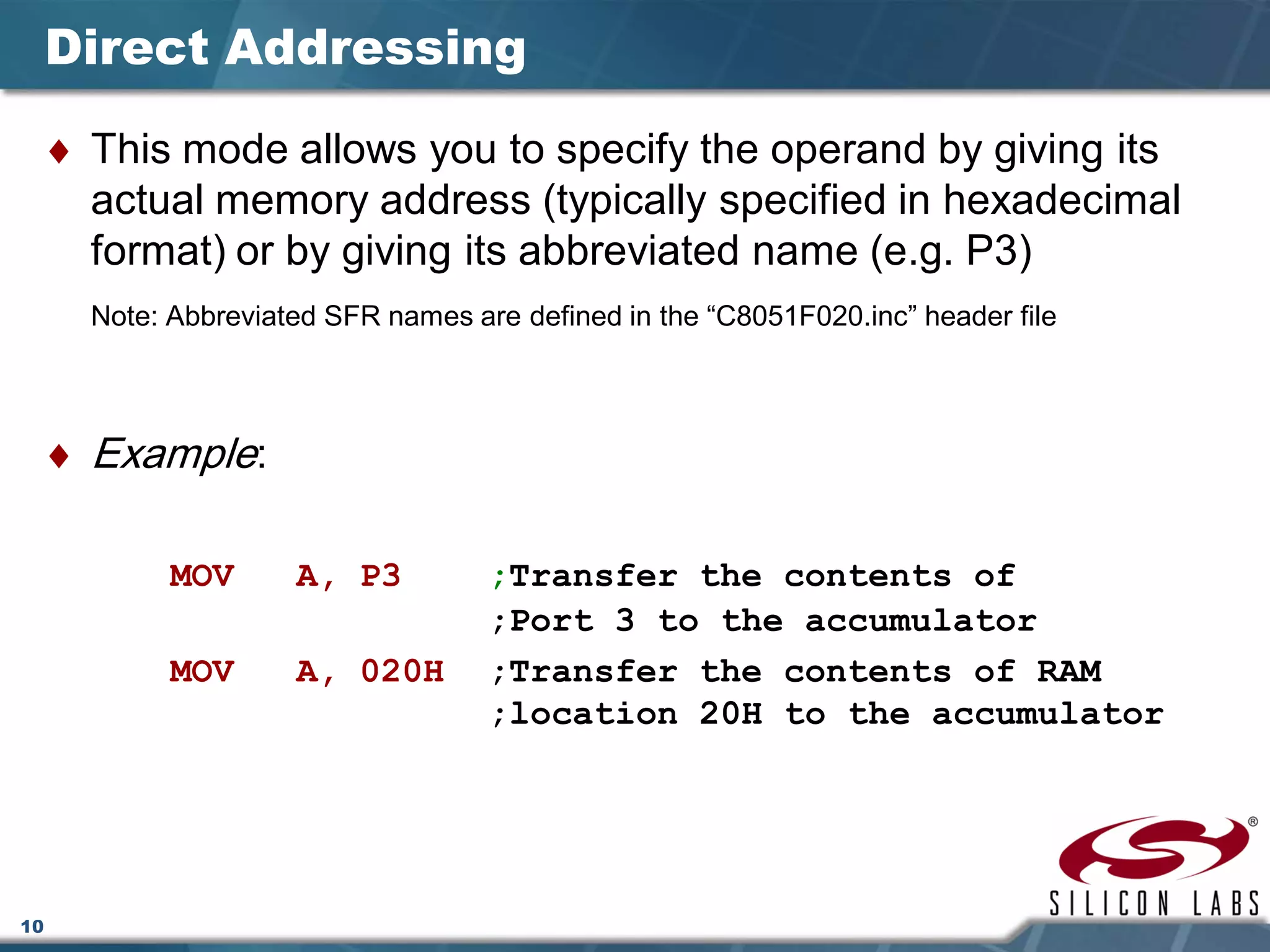 10
Direct Addressing
♦ This mode allows you to specify the operand by giving its
actual memory address (typically specified in hexadecimal
format) or by giving its abbreviated name (e.g. P3)
Note: Abbreviated SFR names are defined in the “C8051F020.inc” header file
♦ Example:
MOV A, P3 ;Transfer the contents of
;Port 3 to the accumulator
MOV A, 020H ;Transfer the contents of RAM
;location 20H to the accumulator
 