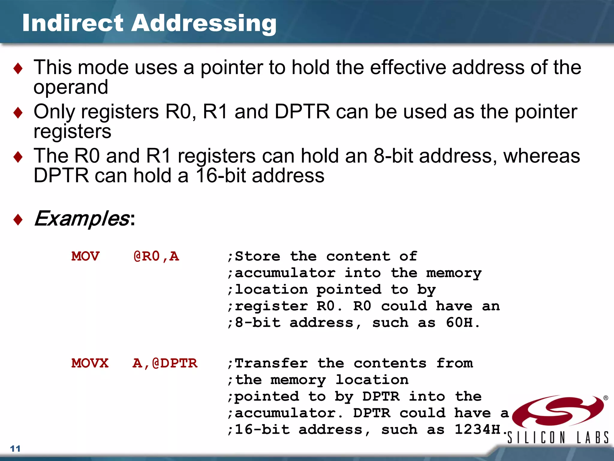 11
Indirect Addressing
♦ This mode uses a pointer to hold the effective address of the
operand
♦ Only registers R0, R1 and DPTR can be used as the pointer
registers
♦ The R0 and R1 registers can hold an 8-bit address, whereas
DPTR can hold a 16-bit address
♦ Examples:
MOV @R0,A ;Store the content of
;accumulator into the memory
;location pointed to by
;register R0. R0 could have an
;8-bit address, such as 60H.
MOVX A,@DPTR ;Transfer the contents from
;the memory location
;pointed to by DPTR into the
;accumulator. DPTR could have a
;16-bit address, such as 1234H.
 