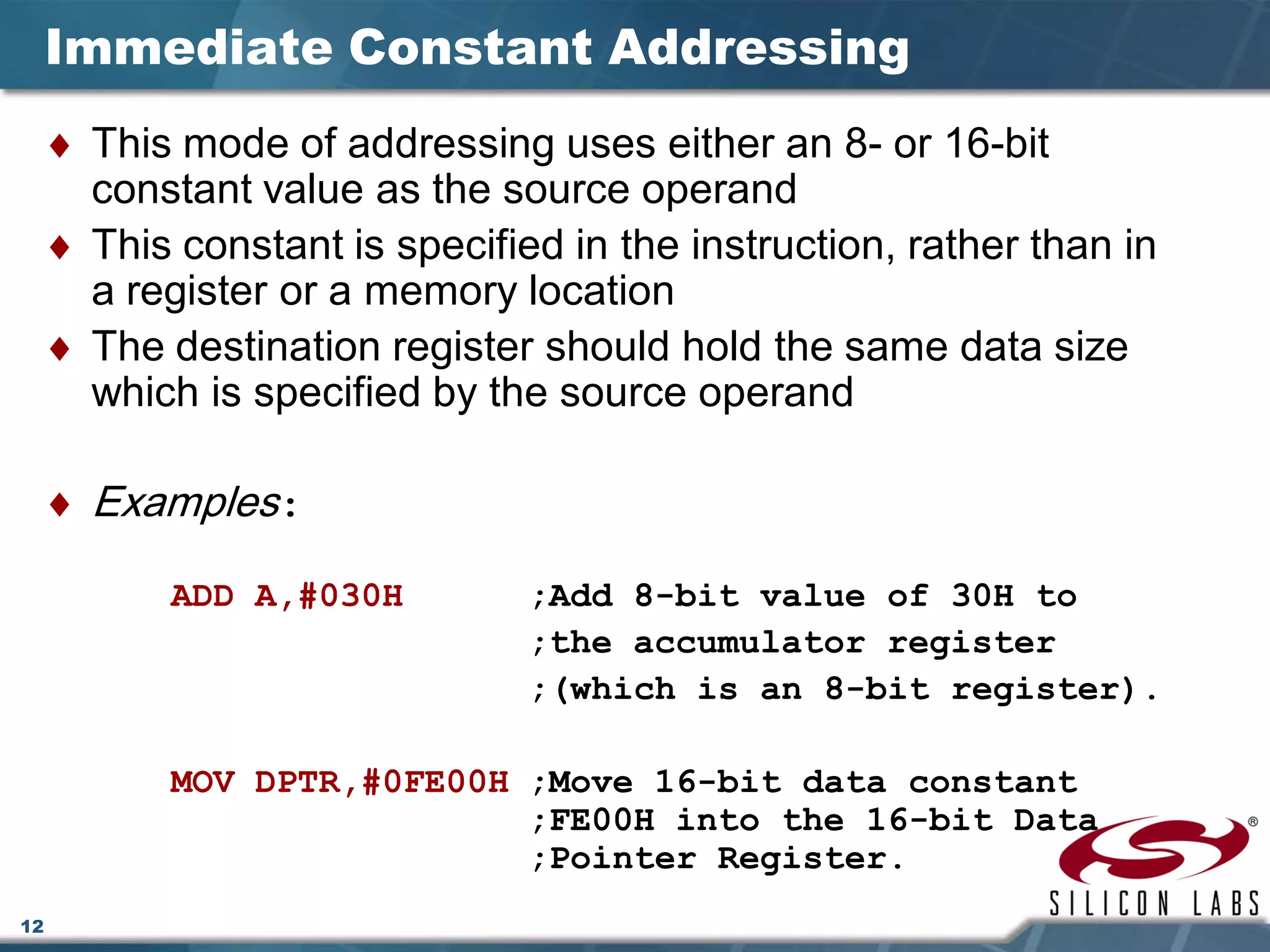 12
Immediate Constant Addressing
♦ This mode of addressing uses either an 8- or 16-bit
constant value as the source operand
♦ This constant is specified in the instruction, rather than in
a register or a memory location
♦ The destination register should hold the same data size
which is specified by the source operand
♦ Examples:
ADD A,#030H ;Add 8-bit value of 30H to
;the accumulator register
;(which is an 8-bit register).
MOV DPTR,#0FE00H ;Move 16-bit data constant
;FE00H into the 16-bit Data
;Pointer Register.
 