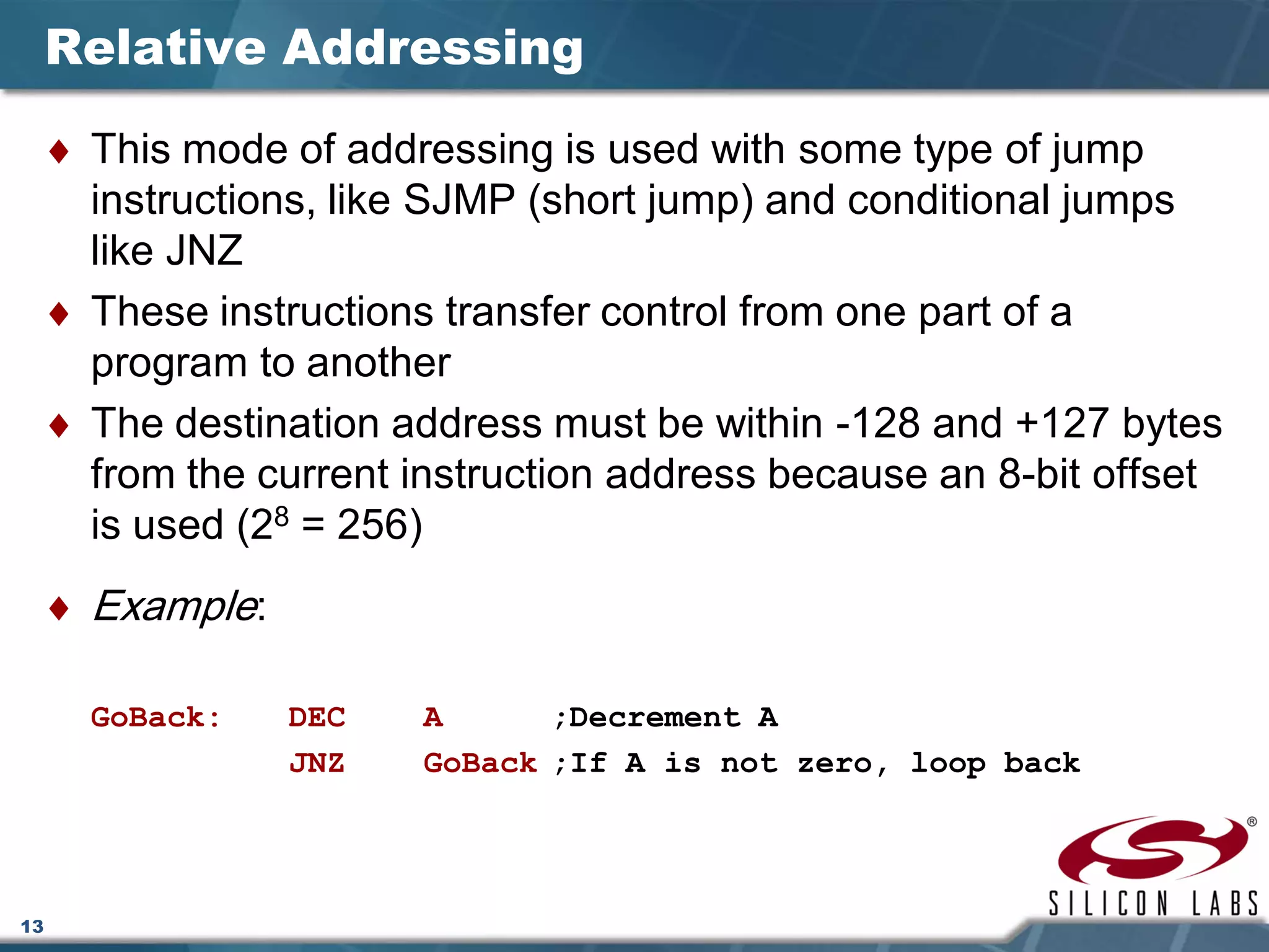 13
Relative Addressing
♦ This mode of addressing is used with some type of jump
instructions, like SJMP (short jump) and conditional jumps
like JNZ
♦ These instructions transfer control from one part of a
program to another
♦ The destination address must be within -128 and +127 bytes
from the current instruction address because an 8-bit offset
is used (28 = 256)
♦ Example:
GoBack: DEC A ;Decrement A
JNZ GoBack ;If A is not zero, loop back
 