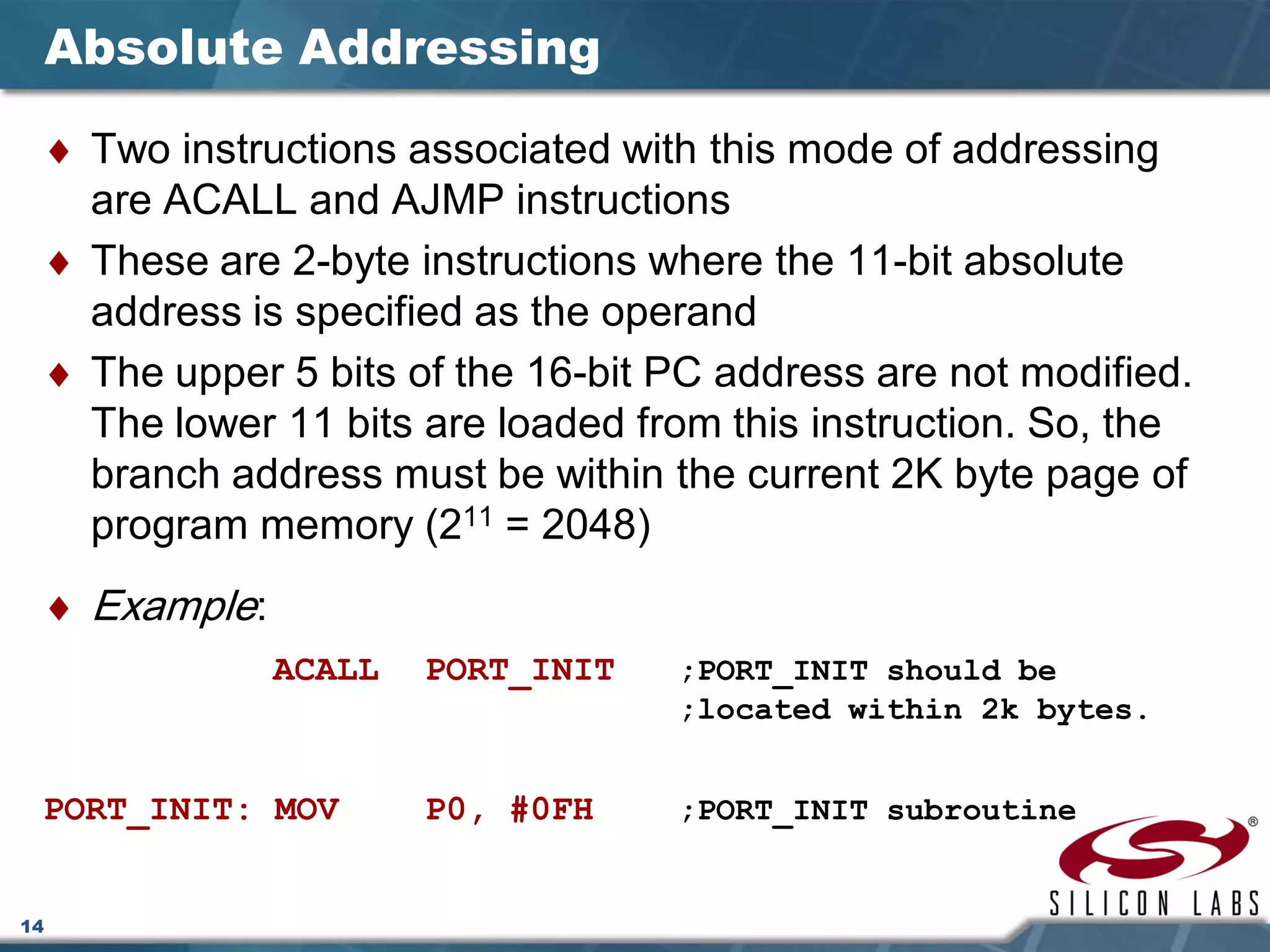 14
Absolute Addressing
♦ Two instructions associated with this mode of addressing
are ACALL and AJMP instructions
♦ These are 2-byte instructions where the 11-bit absolute
address is specified as the operand
♦ The upper 5 bits of the 16-bit PC address are not modified.
The lower 11 bits are loaded from this instruction. So, the
branch address must be within the current 2K byte page of
program memory (211 = 2048)
♦ Example:
ACALL PORT_INIT ;PORT_INIT should be
;located within 2k bytes.
PORT_INIT: MOV P0, #0FH ;PORT_INIT subroutine
 
