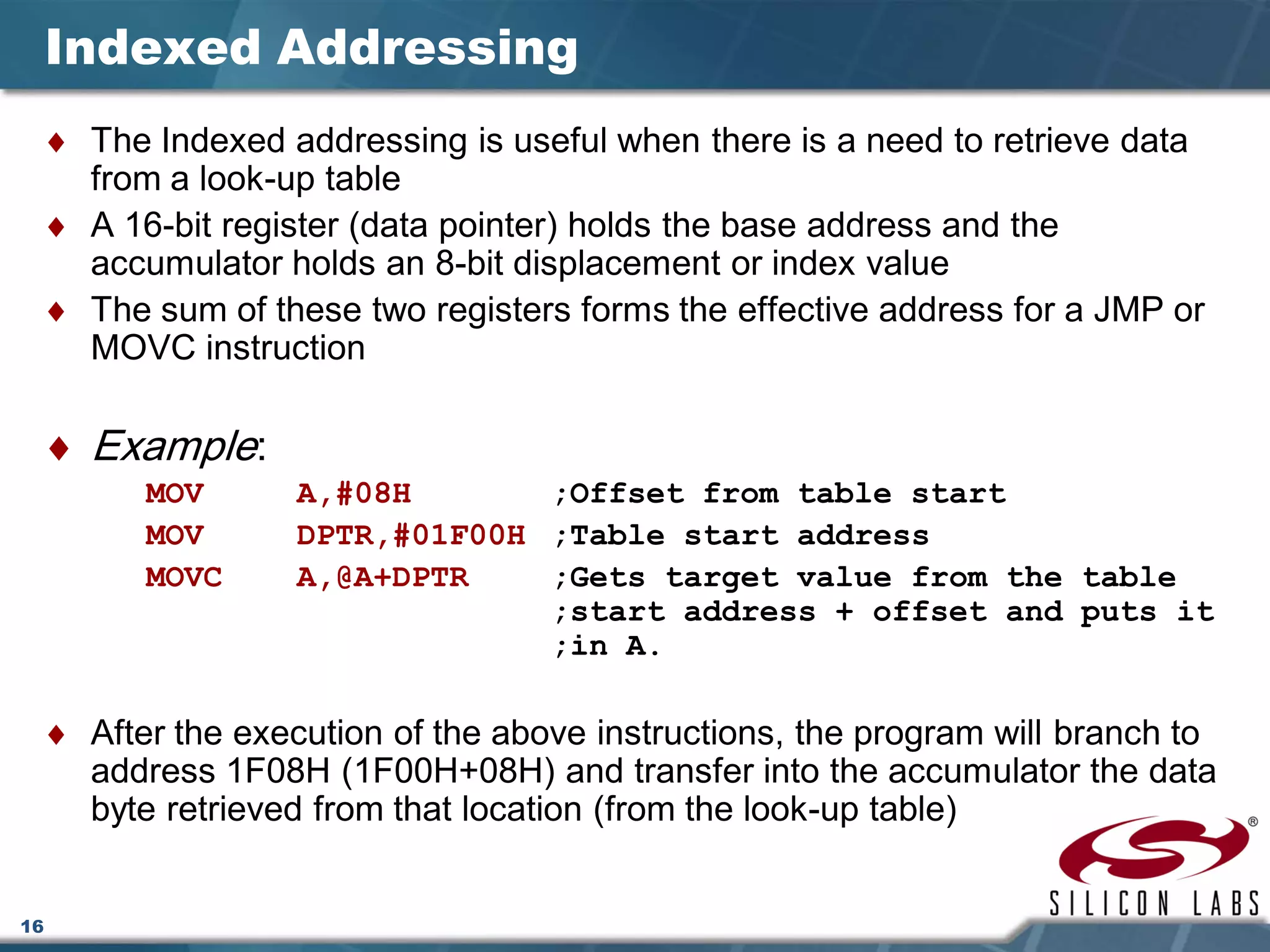 16
Indexed Addressing
♦ The Indexed addressing is useful when there is a need to retrieve data
from a look-up table
♦ A 16-bit register (data pointer) holds the base address and the
accumulator holds an 8-bit displacement or index value
♦ The sum of these two registers forms the effective address for a JMP or
MOVC instruction
♦ Example:
MOV A,#08H ;Offset from table start
MOV DPTR,#01F00H ;Table start address
MOVC A,@A+DPTR ;Gets target value from the table
;start address + offset and puts it
;in A.
♦ After the execution of the above instructions, the program will branch to
address 1F08H (1F00H+08H) and transfer into the accumulator the data
byte retrieved from that location (from the look-up table)
 