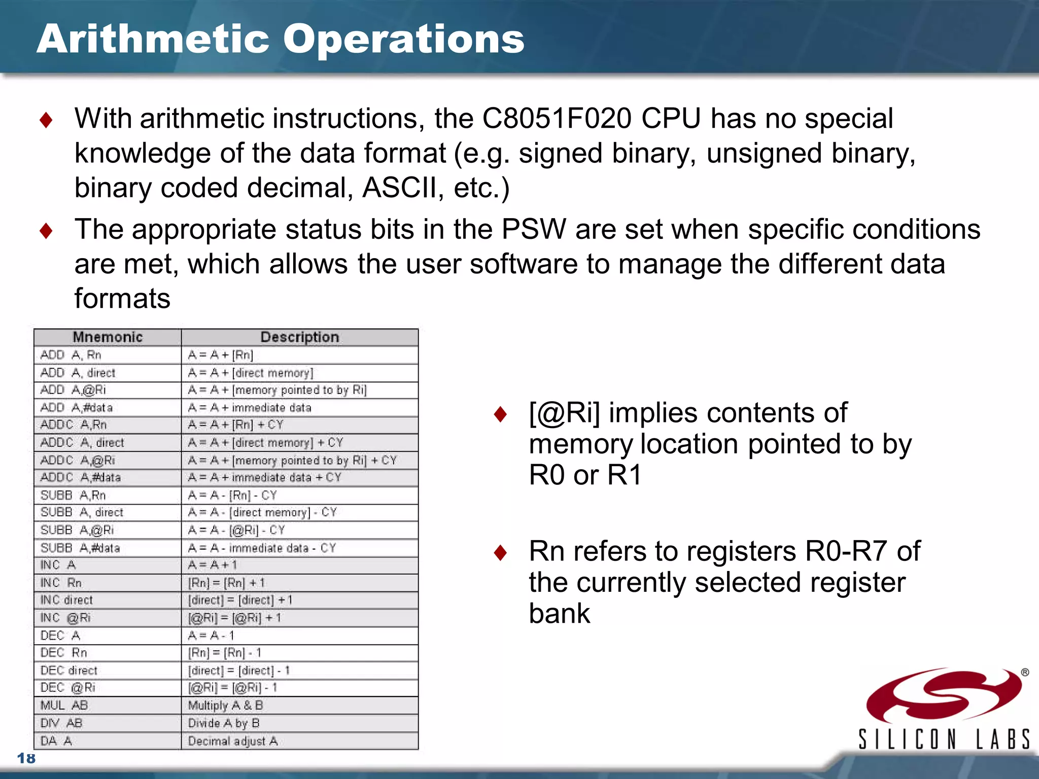 18
Arithmetic Operations
♦ With arithmetic instructions, the C8051F020 CPU has no special
knowledge of the data format (e.g. signed binary, unsigned binary,
binary coded decimal, ASCII, etc.)
♦ The appropriate status bits in the PSW are set when specific conditions
are met, which allows the user software to manage the different data
formats
♦ [@Ri] implies contents of
memory location pointed to by
R0 or R1
♦ Rn refers to registers R0-R7 of
the currently selected register
bank
 