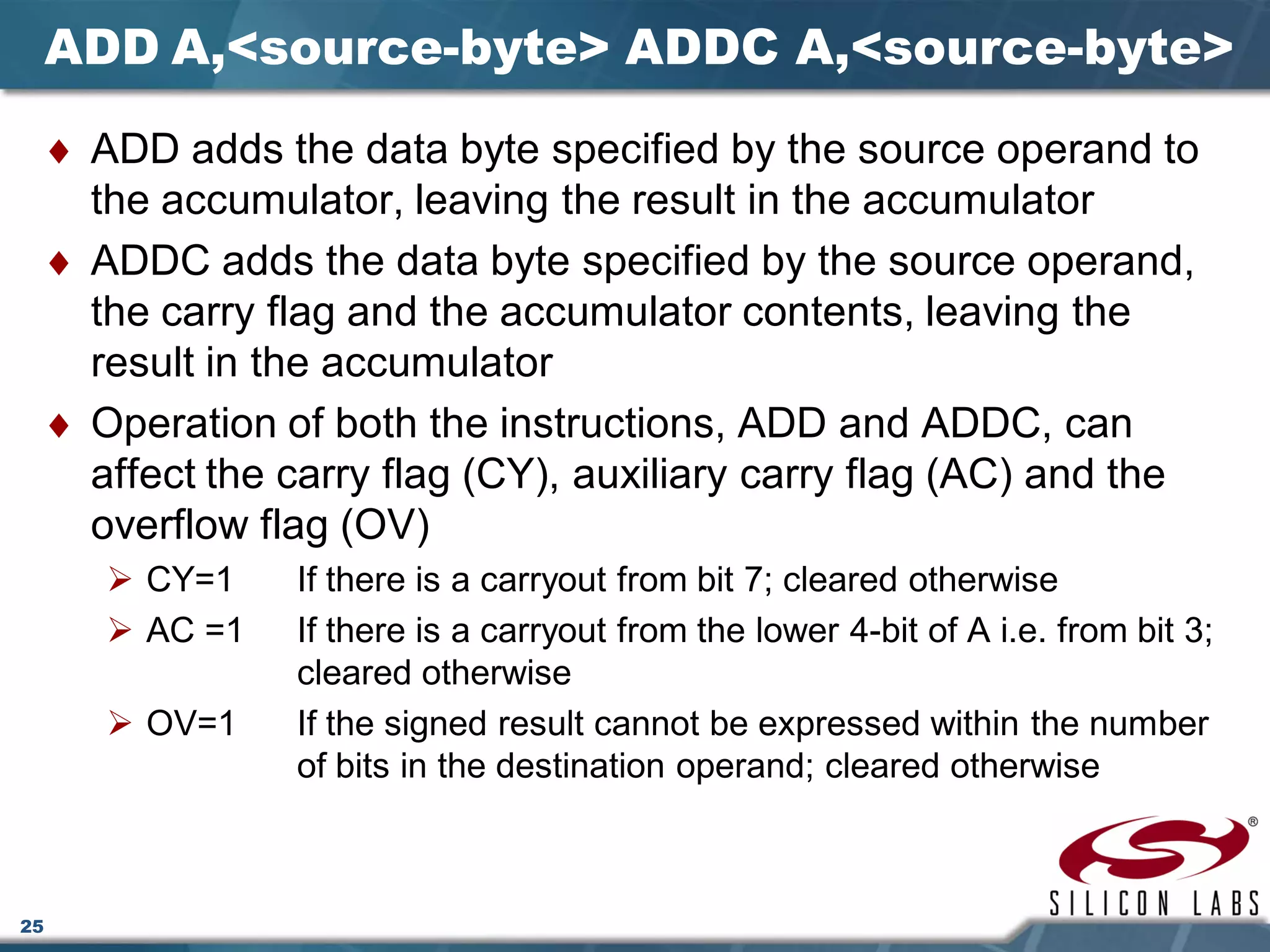 25
ADD A,<source-byte> ADDC A,<source-byte>
♦ ADD adds the data byte specified by the source operand to
the accumulator, leaving the result in the accumulator
♦ ADDC adds the data byte specified by the source operand,
the carry flag and the accumulator contents, leaving the
result in the accumulator
♦ Operation of both the instructions, ADD and ADDC, can
affect the carry flag (CY), auxiliary carry flag (AC) and the
overflow flag (OV)
 CY=1 If there is a carryout from bit 7; cleared otherwise
 AC =1 If there is a carryout from the lower 4-bit of A i.e. from bit 3;
cleared otherwise
 OV=1 If the signed result cannot be expressed within the number
of bits in the destination operand; cleared otherwise
 