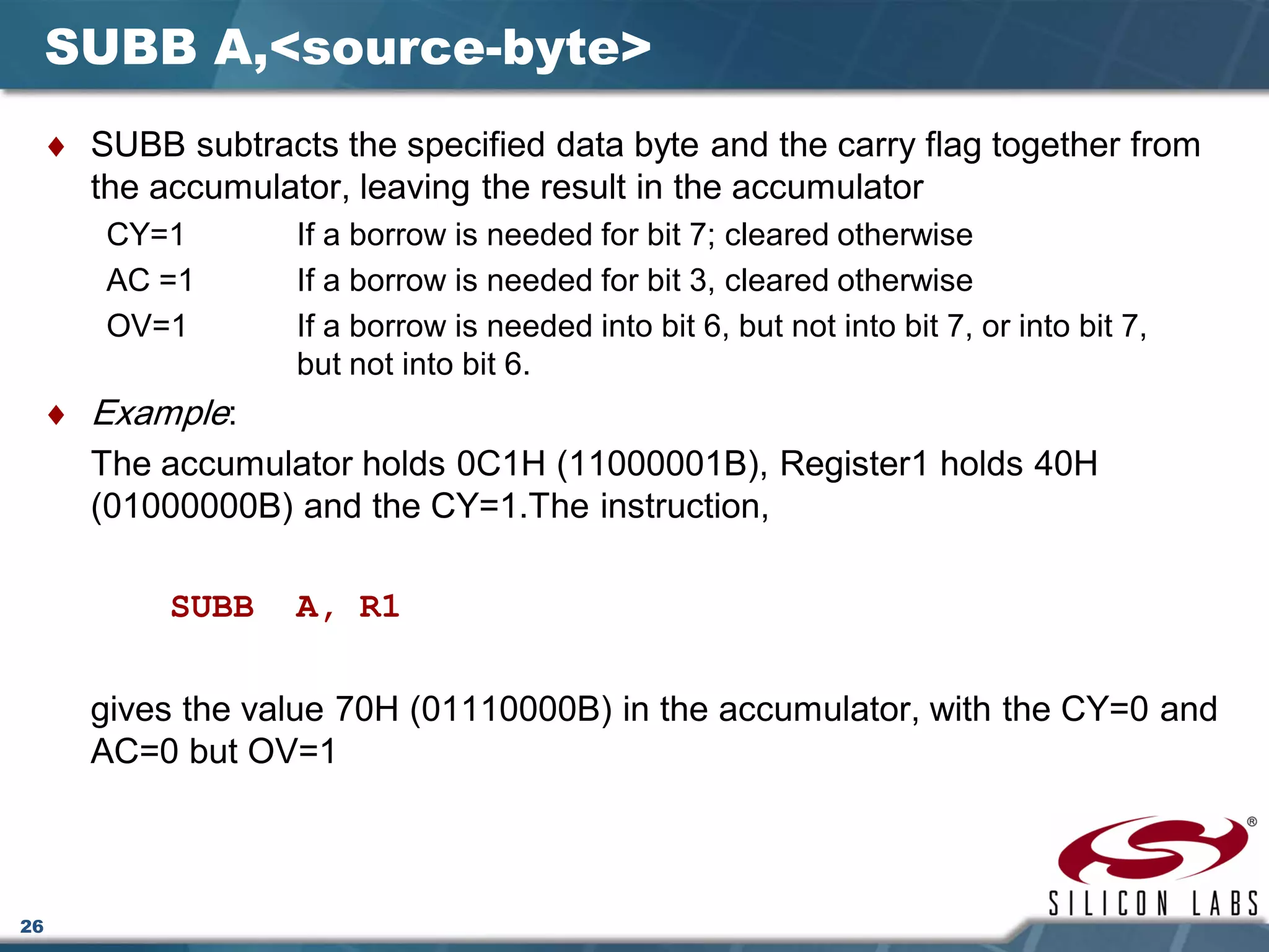 26
SUBB A,<source-byte>
♦ SUBB subtracts the specified data byte and the carry flag together from
the accumulator, leaving the result in the accumulator
CY=1 If a borrow is needed for bit 7; cleared otherwise
AC =1 If a borrow is needed for bit 3, cleared otherwise
OV=1 If a borrow is needed into bit 6, but not into bit 7, or into bit 7,
but not into bit 6.
♦ Example:
The accumulator holds 0C1H (11000001B), Register1 holds 40H
(01000000B) and the CY=1.The instruction,
SUBB A, R1
gives the value 70H (01110000B) in the accumulator, with the CY=0 and
AC=0 but OV=1
 