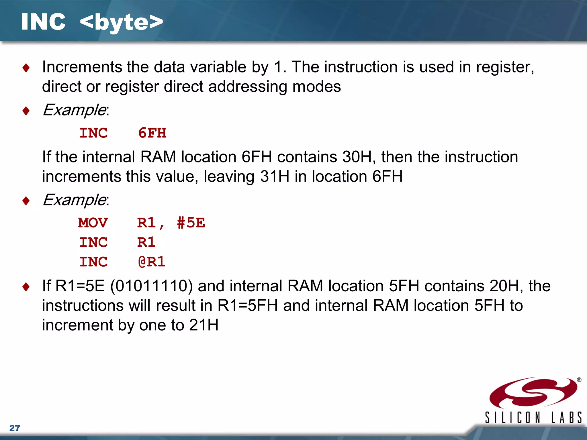 27
INC <byte>
♦ Increments the data variable by 1. The instruction is used in register,
direct or register direct addressing modes
♦ Example:
INC 6FH
If the internal RAM location 6FH contains 30H, then the instruction
increments this value, leaving 31H in location 6FH
♦ Example:
MOV R1, #5E
INC R1
INC @R1
♦ If R1=5E (01011110) and internal RAM location 5FH contains 20H, the
instructions will result in R1=5FH and internal RAM location 5FH to
increment by one to 21H
 