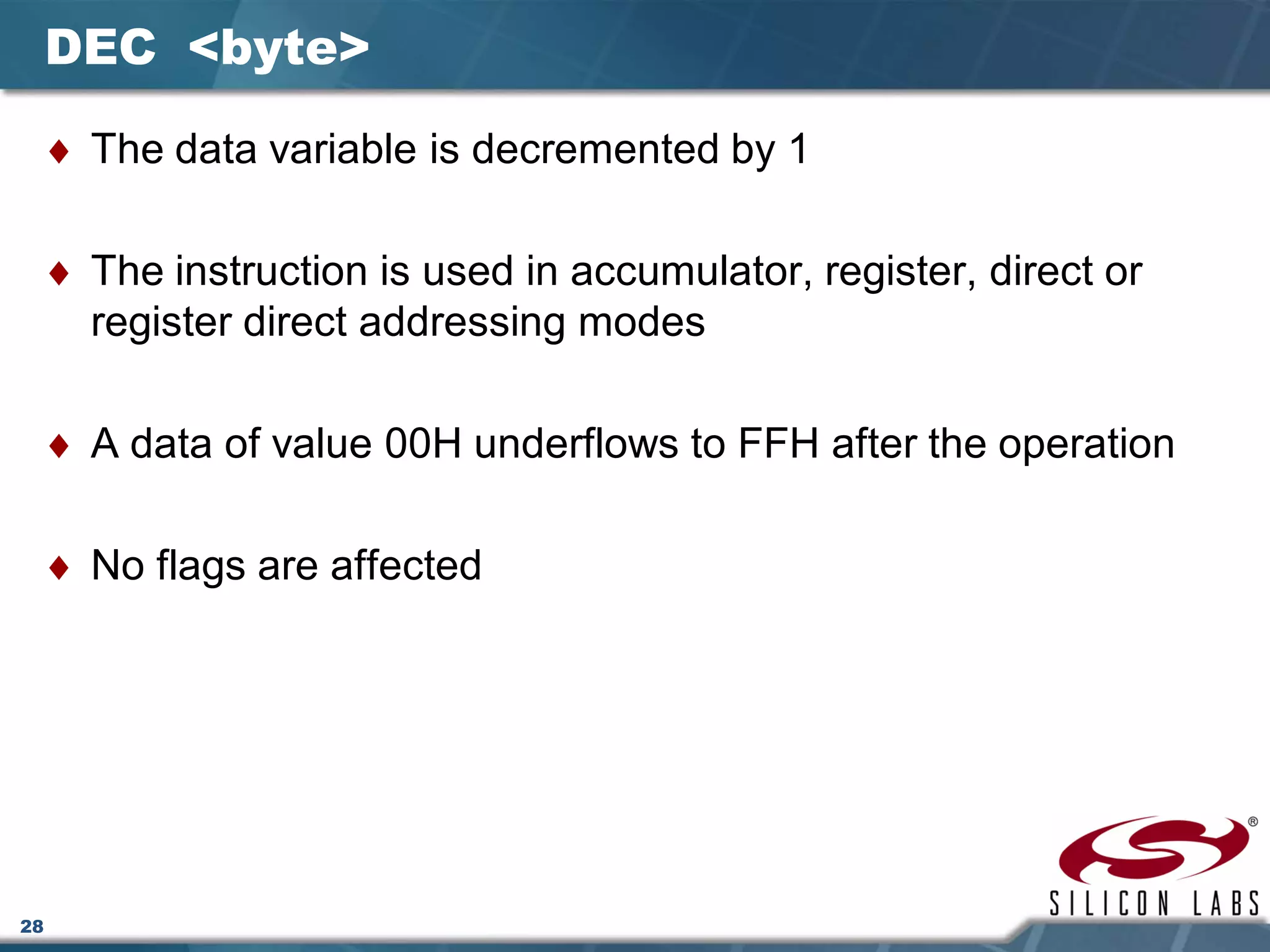 28
DEC <byte>
♦ The data variable is decremented by 1
♦ The instruction is used in accumulator, register, direct or
register direct addressing modes
♦ A data of value 00H underflows to FFH after the operation
♦ No flags are affected
 