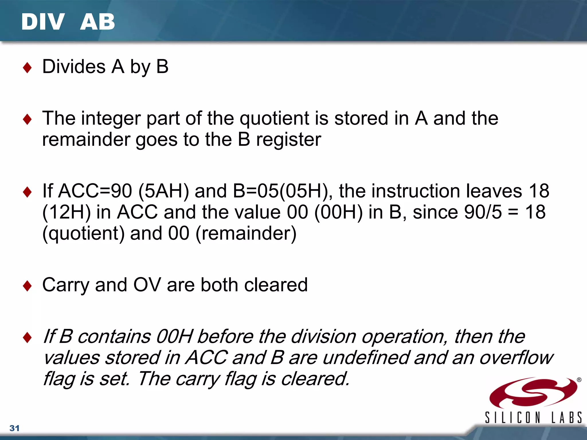 31
DIV AB
♦ Divides A by B
♦ The integer part of the quotient is stored in A and the
remainder goes to the B register
♦ If ACC=90 (5AH) and B=05(05H), the instruction leaves 18
(12H) in ACC and the value 00 (00H) in B, since 90/5 = 18
(quotient) and 00 (remainder)
♦ Carry and OV are both cleared
♦ If B contains 00H before the division operation, then the
values stored in ACC and B are undefined and an overflow
flag is set. The carry flag is cleared.
 