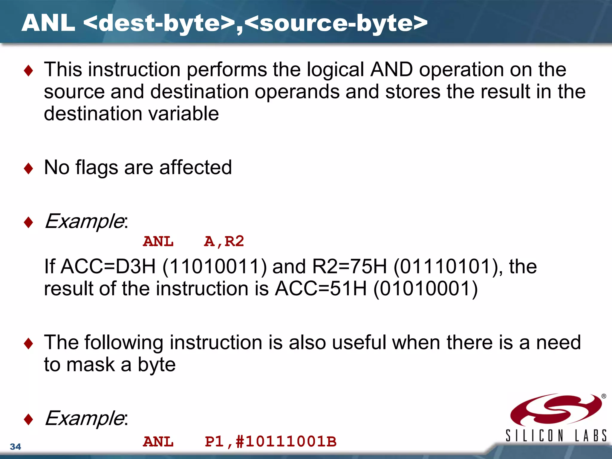 34
ANL <dest-byte>,<source-byte>
♦ This instruction performs the logical AND operation on the
source and destination operands and stores the result in the
destination variable
♦ No flags are affected
♦ Example:
ANL A,R2
If ACC=D3H (11010011) and R2=75H (01110101), the
result of the instruction is ACC=51H (01010001)
♦ The following instruction is also useful when there is a need
to mask a byte
♦ Example:
ANL P1,#10111001B
 