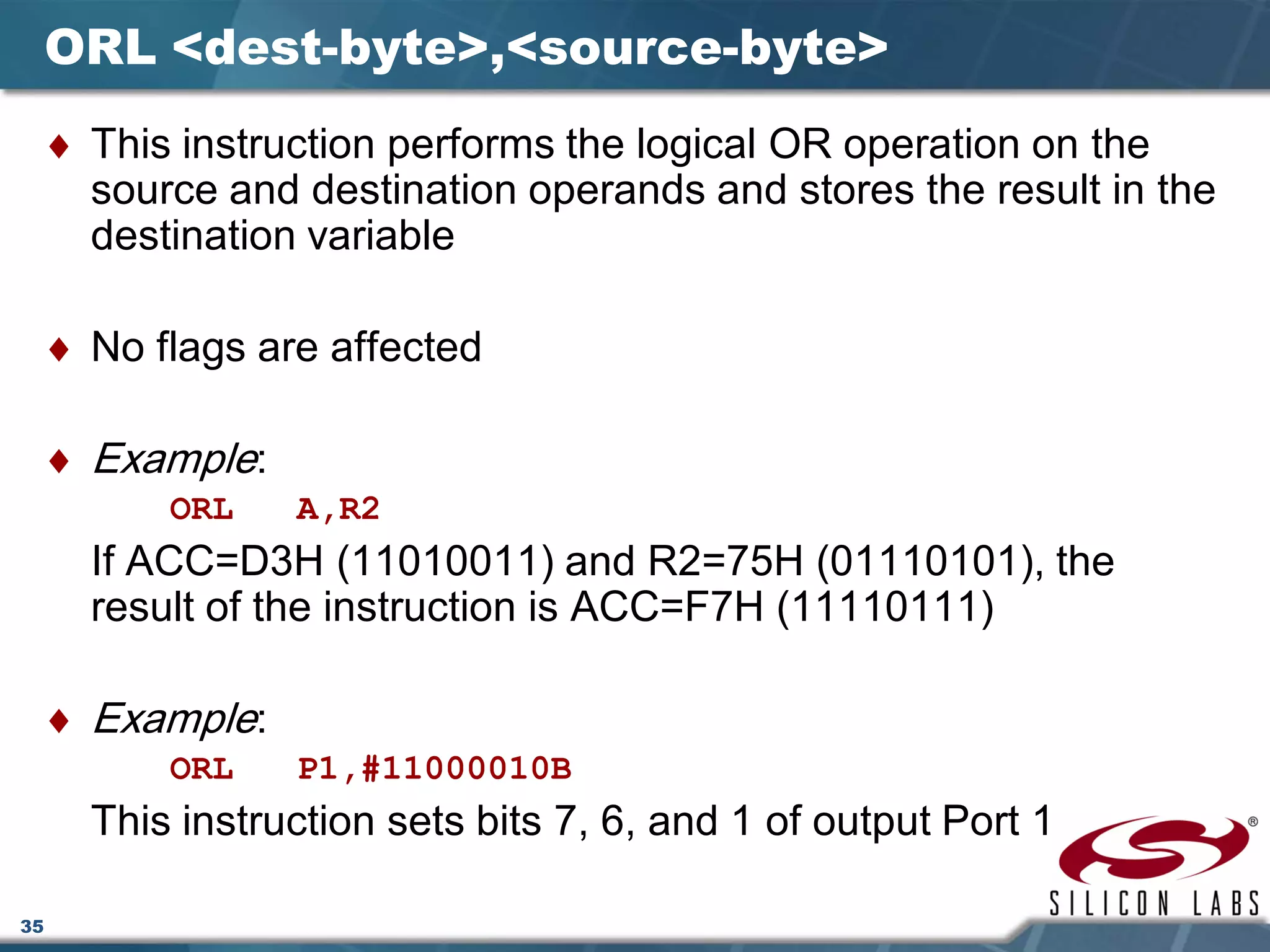 35
ORL <dest-byte>,<source-byte>
♦ This instruction performs the logical OR operation on the
source and destination operands and stores the result in the
destination variable
♦ No flags are affected
♦ Example:
ORL A,R2
If ACC=D3H (11010011) and R2=75H (01110101), the
result of the instruction is ACC=F7H (11110111)
♦ Example:
ORL P1,#11000010B
This instruction sets bits 7, 6, and 1 of output Port 1
 