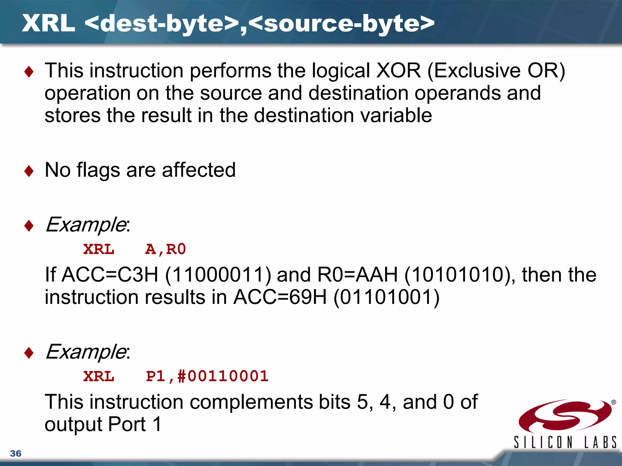 36
XRL <dest-byte>,<source-byte>
♦ This instruction performs the logical XOR (Exclusive OR)
operation on the source and destination operands and
stores the result in the destination variable
♦ No flags are affected
♦ Example:
XRL A,R0
If ACC=C3H (11000011) and R0=AAH (10101010), then the
instruction results in ACC=69H (01101001)
♦ Example:
XRL P1,#00110001
This instruction complements bits 5, 4, and 0 of
output Port 1
 