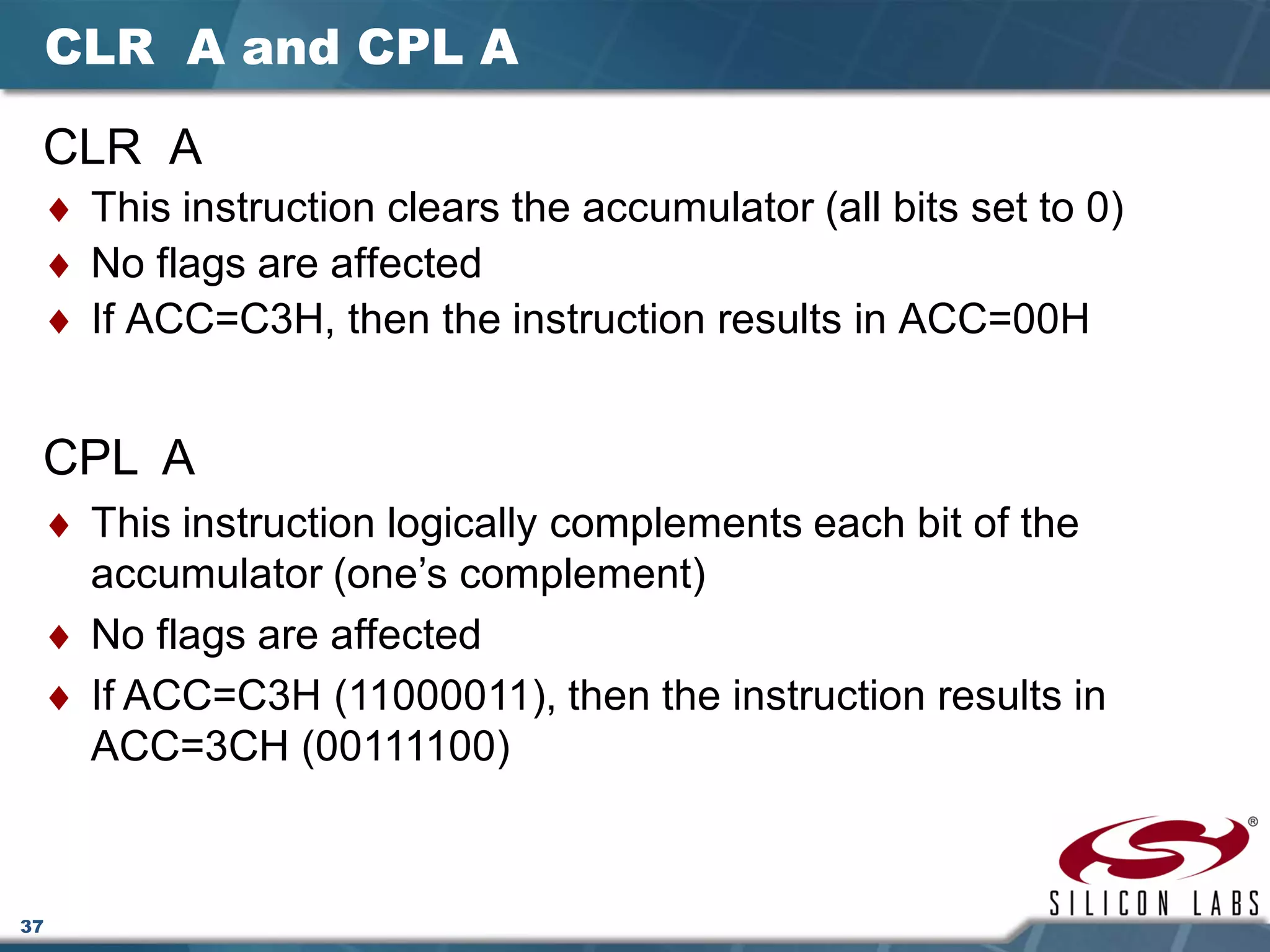 37
CLR A and CPL A
CLR A
♦ This instruction clears the accumulator (all bits set to 0)
♦ No flags are affected
♦ If ACC=C3H, then the instruction results in ACC=00H
CPL A
♦ This instruction logically complements each bit of the
accumulator (one’s complement)
♦ No flags are affected
♦ If ACC=C3H (11000011), then the instruction results in
ACC=3CH (00111100)
 