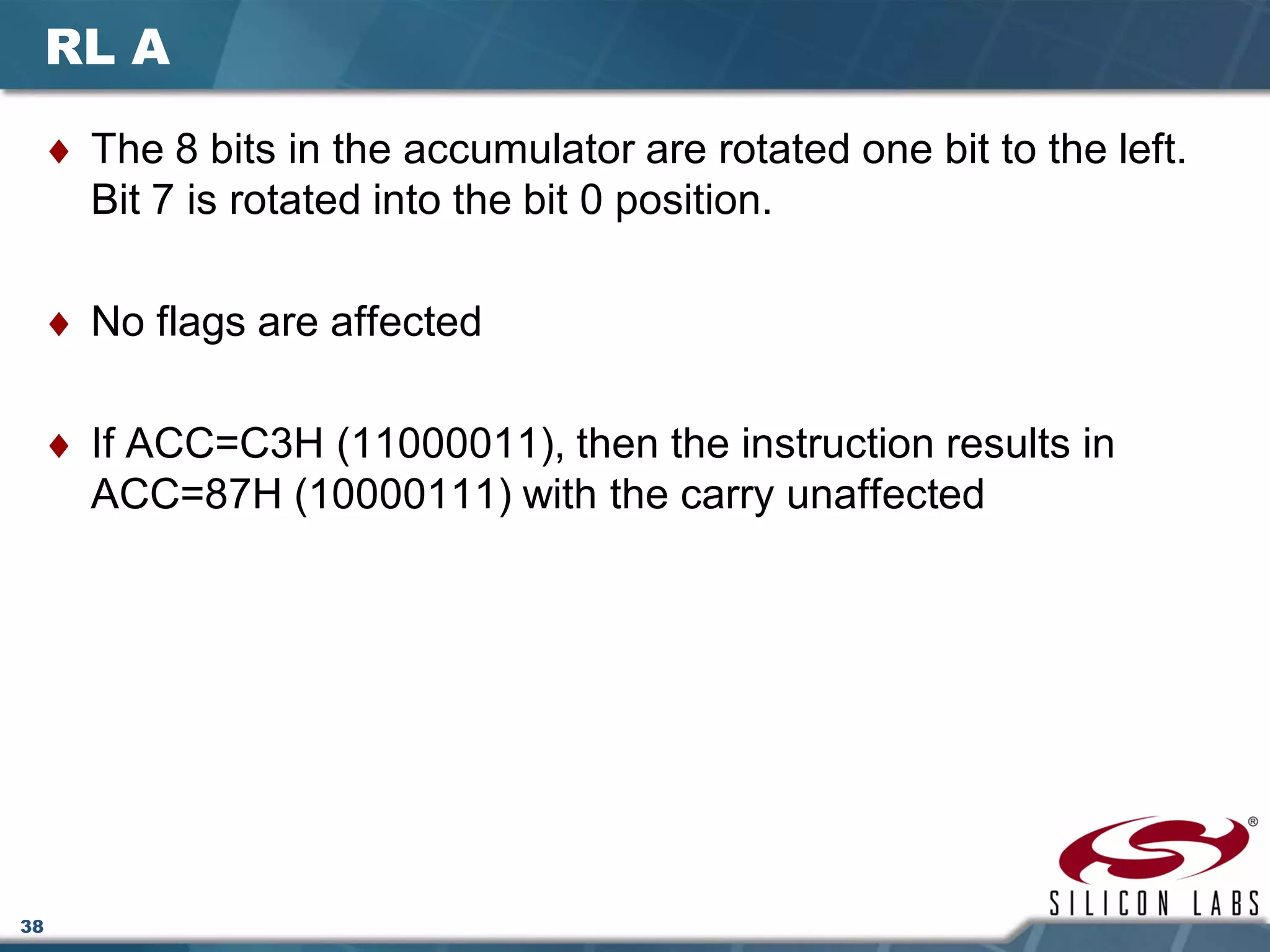 38
RL A
♦ The 8 bits in the accumulator are rotated one bit to the left.
Bit 7 is rotated into the bit 0 position.
♦ No flags are affected
♦ If ACC=C3H (11000011), then the instruction results in
ACC=87H (10000111) with the carry unaffected
 
