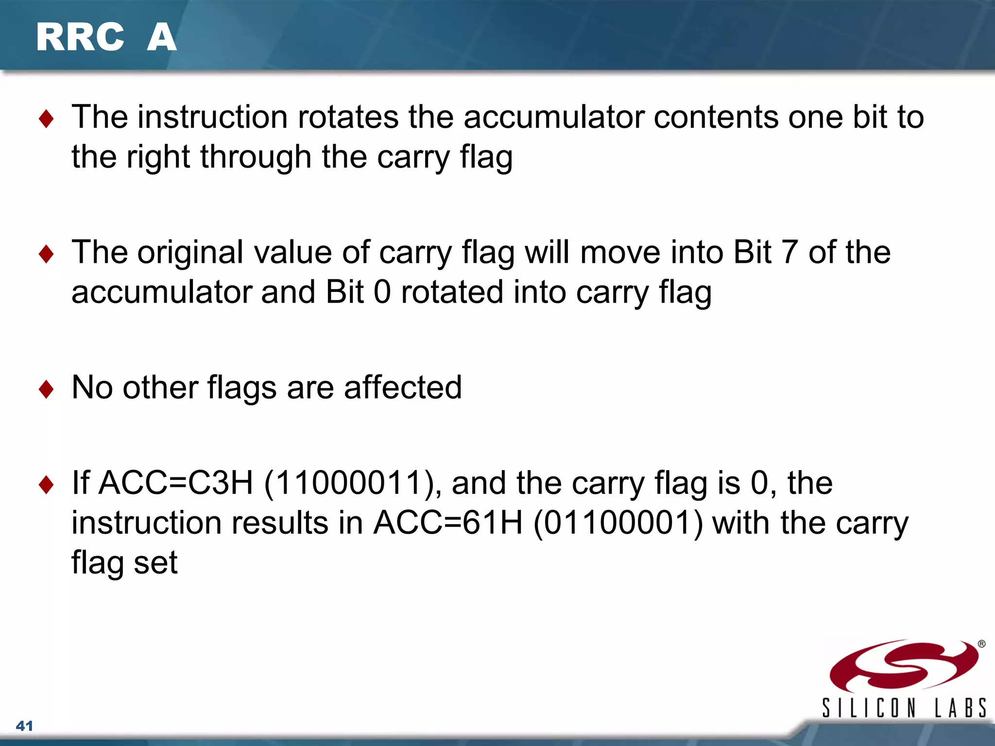41
RRC A
♦ The instruction rotates the accumulator contents one bit to
the right through the carry flag
♦ The original value of carry flag will move into Bit 7 of the
accumulator and Bit 0 rotated into carry flag
♦ No other flags are affected
♦ If ACC=C3H (11000011), and the carry flag is 0, the
instruction results in ACC=61H (01100001) with the carry
flag set
 