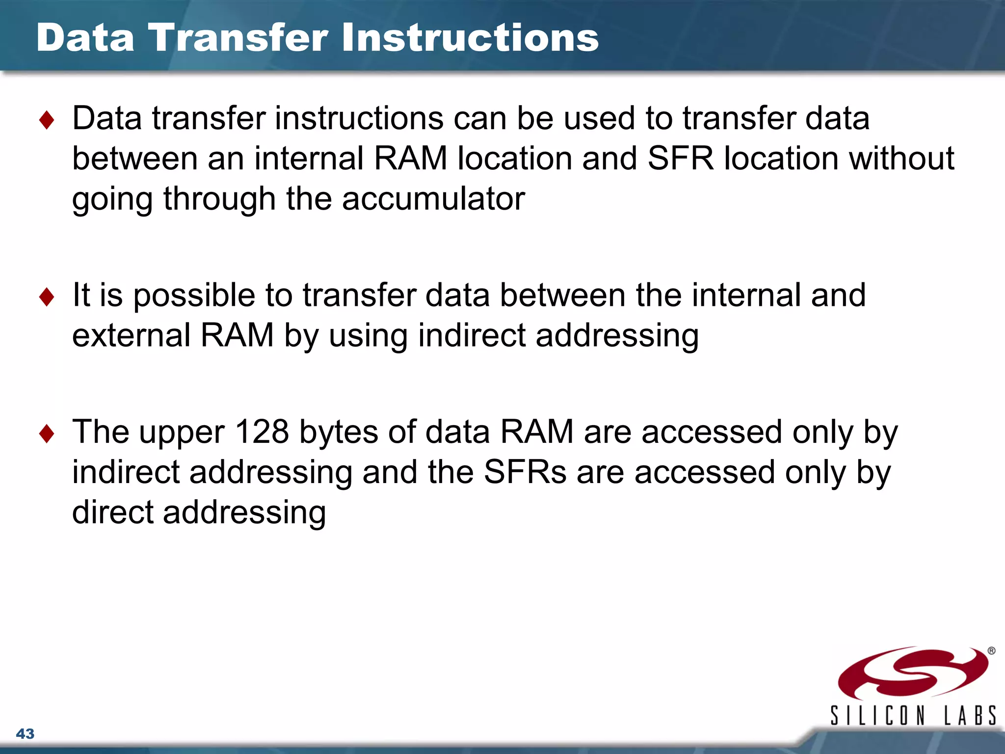 43
Data Transfer Instructions
♦ Data transfer instructions can be used to transfer data
between an internal RAM location and SFR location without
going through the accumulator
♦ It is possible to transfer data between the internal and
external RAM by using indirect addressing
♦ The upper 128 bytes of data RAM are accessed only by
indirect addressing and the SFRs are accessed only by
direct addressing
 