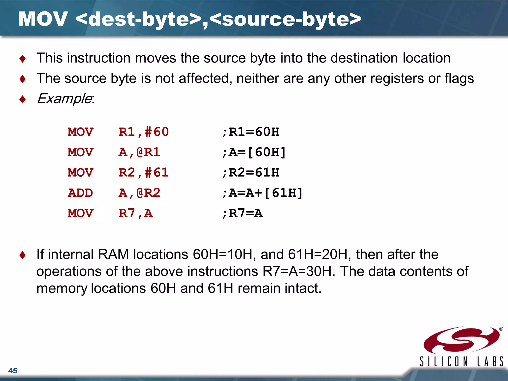 45
MOV <dest-byte>,<source-byte>
♦ This instruction moves the source byte into the destination location
♦ The source byte is not affected, neither are any other registers or flags
♦ Example:
MOV R1,#60 ;R1=60H
MOV A,@R1 ;A=[60H]
MOV R2,#61 ;R2=61H
ADD A,@R2 ;A=A+[61H]
MOV R7,A ;R7=A
♦ If internal RAM locations 60H=10H, and 61H=20H, then after the
operations of the above instructions R7=A=30H. The data contents of
memory locations 60H and 61H remain intact.
 