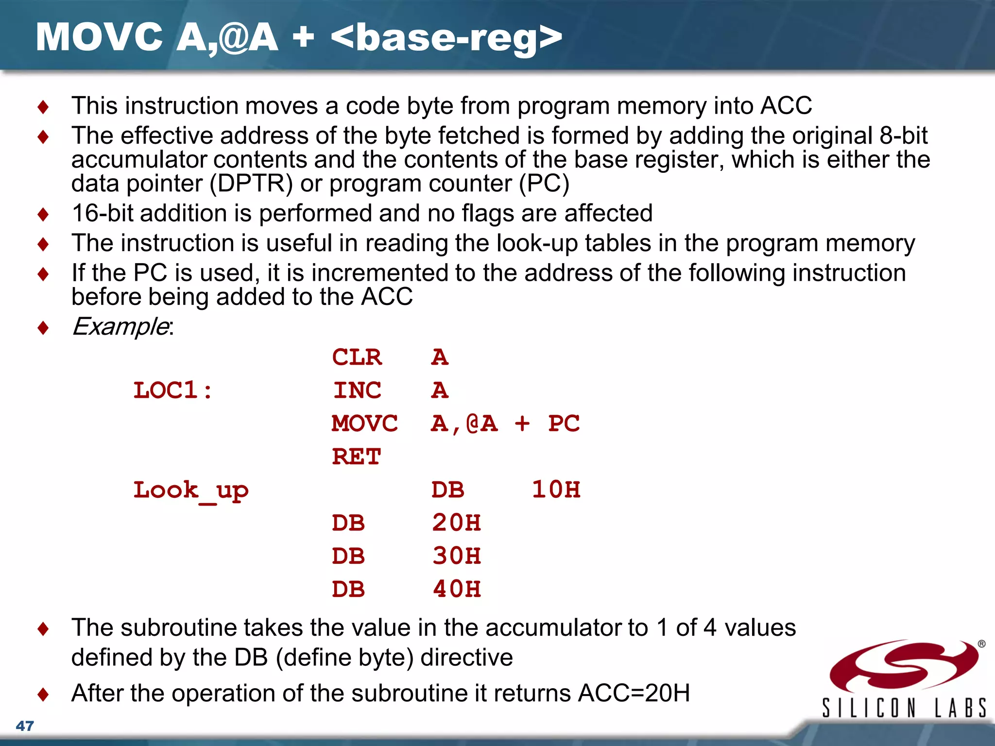 47
MOVC A,@A + <base-reg>
♦ This instruction moves a code byte from program memory into ACC
♦ The effective address of the byte fetched is formed by adding the original 8-bit
accumulator contents and the contents of the base register, which is either the
data pointer (DPTR) or program counter (PC)
♦ 16-bit addition is performed and no flags are affected
♦ The instruction is useful in reading the look-up tables in the program memory
♦ If the PC is used, it is incremented to the address of the following instruction
before being added to the ACC
♦ Example:
CLR A
LOC1: INC A
MOVC A,@A + PC
RET
Look_up DB 10H
DB 20H
DB 30H
DB 40H
♦ The subroutine takes the value in the accumulator to 1 of 4 values
defined by the DB (define byte) directive
♦ After the operation of the subroutine it returns ACC=20H
 