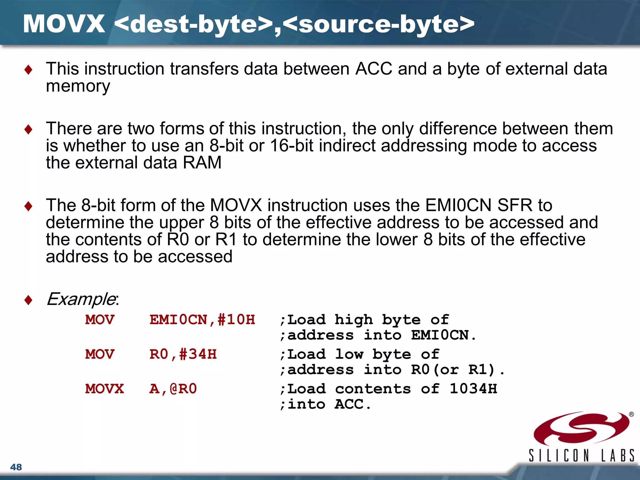 48
MOVX <dest-byte>,<source-byte>
♦ This instruction transfers data between ACC and a byte of external data
memory
♦ There are two forms of this instruction, the only difference between them
is whether to use an 8-bit or 16-bit indirect addressing mode to access
the external data RAM
♦ The 8-bit form of the MOVX instruction uses the EMI0CN SFR to
determine the upper 8 bits of the effective address to be accessed and
the contents of R0 or R1 to determine the lower 8 bits of the effective
address to be accessed
♦ Example:
MOV EMI0CN,#10H ;Load high byte of
;address into EMI0CN.
MOV R0,#34H ;Load low byte of
;address into R0(or R1).
MOVX A,@R0 ;Load contents of 1034H
;into ACC.
 