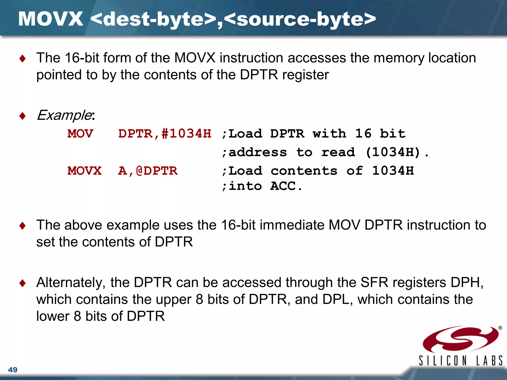 49
MOVX <dest-byte>,<source-byte>
♦ The 16-bit form of the MOVX instruction accesses the memory location
pointed to by the contents of the DPTR register
♦ Example:
MOV DPTR,#1034H ;Load DPTR with 16 bit
;address to read (1034H).
MOVX A,@DPTR ;Load contents of 1034H
;into ACC.
♦ The above example uses the 16-bit immediate MOV DPTR instruction to
set the contents of DPTR
♦ Alternately, the DPTR can be accessed through the SFR registers DPH,
which contains the upper 8 bits of DPTR, and DPL, which contains the
lower 8 bits of DPTR
 