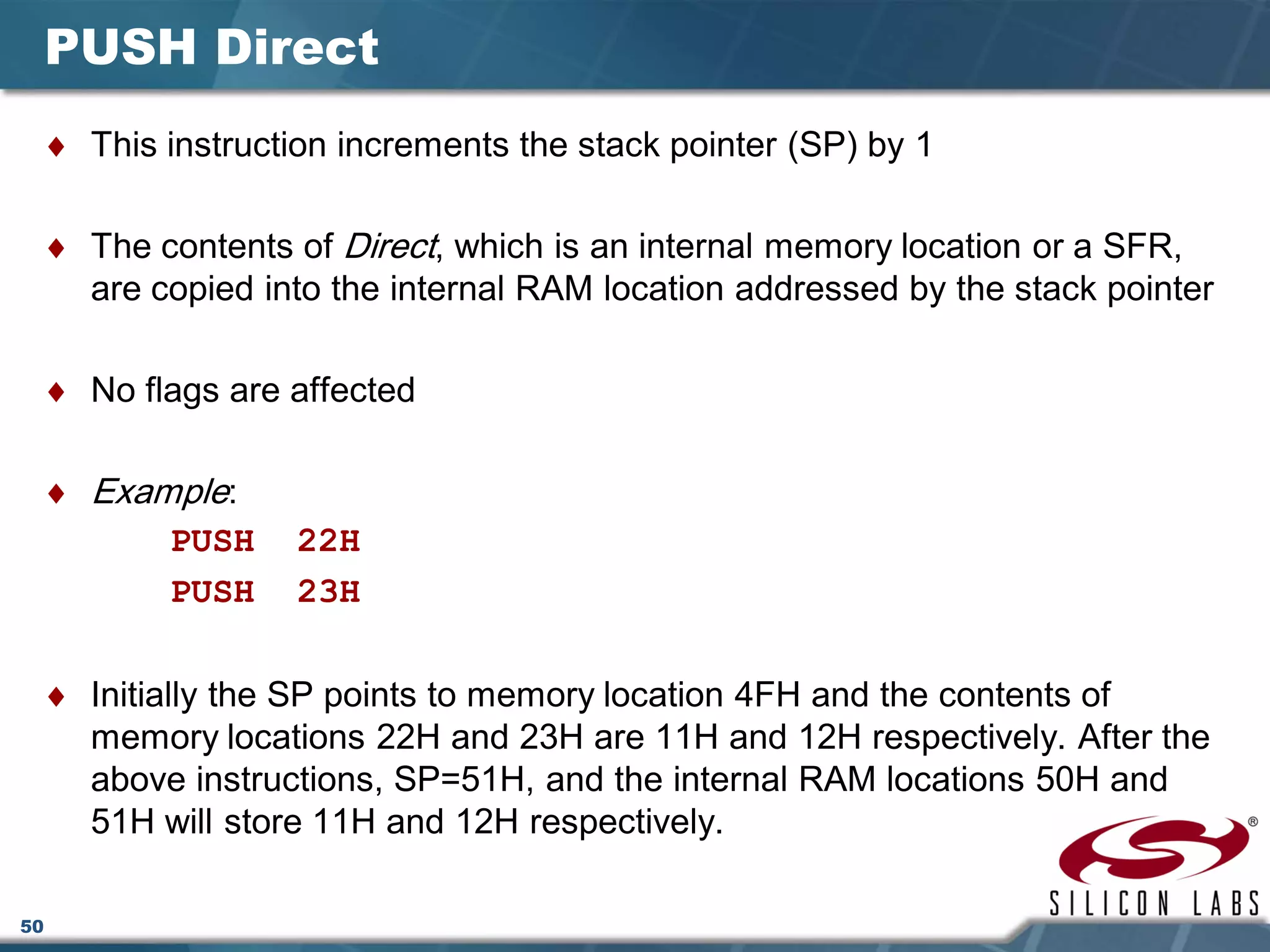 50
PUSH Direct
♦ This instruction increments the stack pointer (SP) by 1
♦ The contents of Direct, which is an internal memory location or a SFR,
are copied into the internal RAM location addressed by the stack pointer
♦ No flags are affected
♦ Example:
PUSH 22H
PUSH 23H
♦ Initially the SP points to memory location 4FH and the contents of
memory locations 22H and 23H are 11H and 12H respectively. After the
above instructions, SP=51H, and the internal RAM locations 50H and
51H will store 11H and 12H respectively.
 