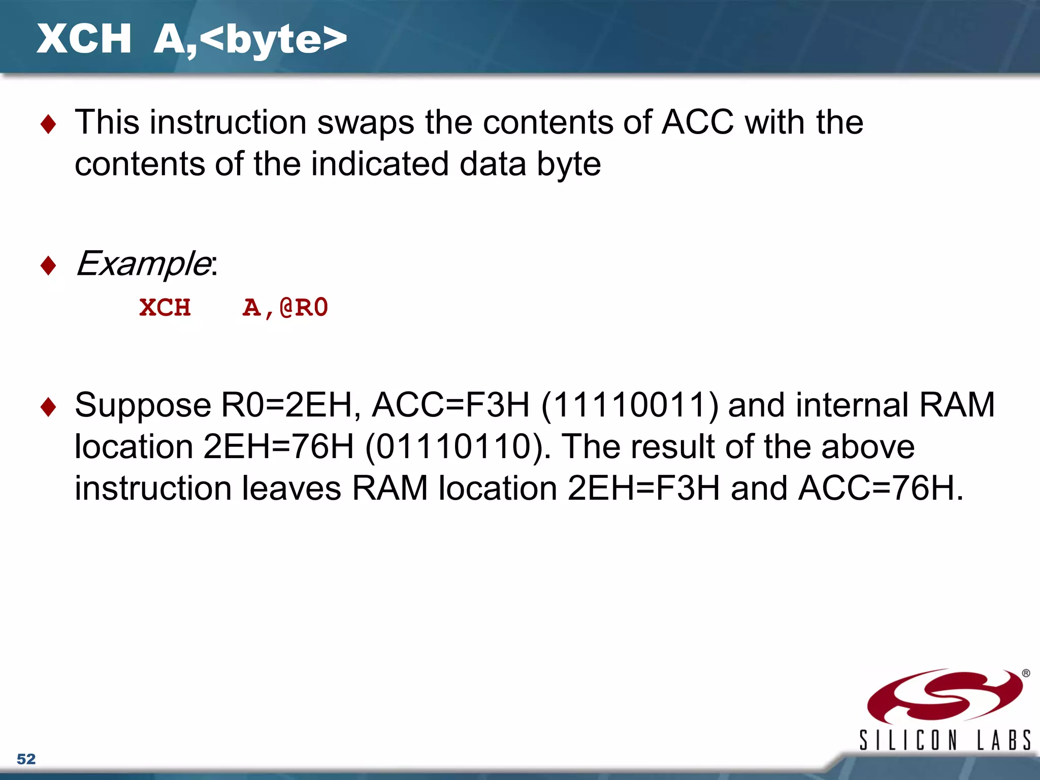 52
XCH A,<byte>
♦ This instruction swaps the contents of ACC with the
contents of the indicated data byte
♦ Example:
XCH A,@R0
♦ Suppose R0=2EH, ACC=F3H (11110011) and internal RAM
location 2EH=76H (01110110). The result of the above
instruction leaves RAM location 2EH=F3H and ACC=76H.
 