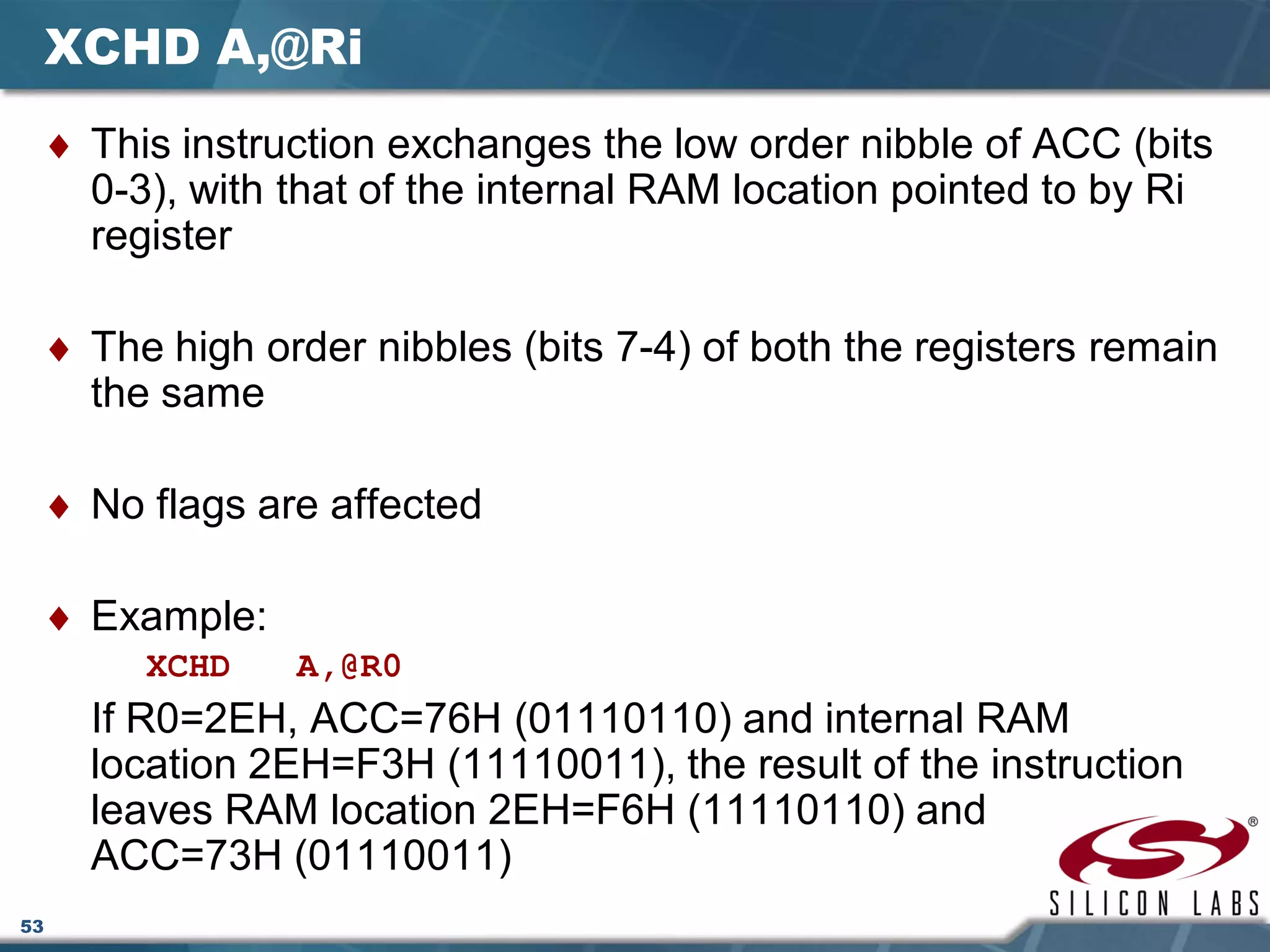 53
XCHD A,@Ri
♦ This instruction exchanges the low order nibble of ACC (bits
0-3), with that of the internal RAM location pointed to by Ri
register
♦ The high order nibbles (bits 7-4) of both the registers remain
the same
♦ No flags are affected
♦ Example:
XCHD A,@R0
If R0=2EH, ACC=76H (01110110) and internal RAM
location 2EH=F3H (11110011), the result of the instruction
leaves RAM location 2EH=F6H (11110110) and
ACC=73H (01110011)
 