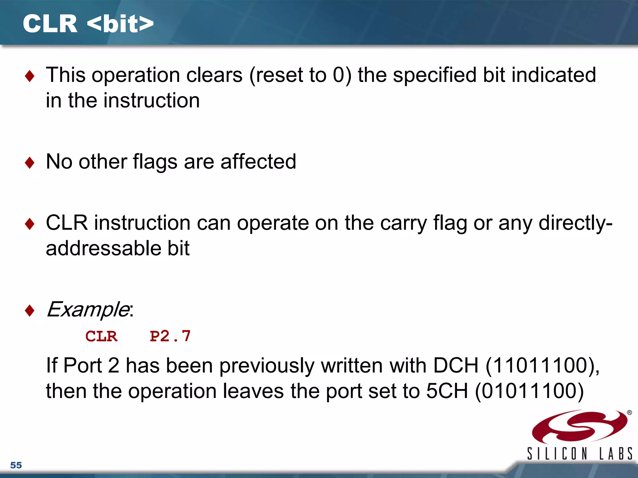 55
CLR <bit>
♦ This operation clears (reset to 0) the specified bit indicated
in the instruction
♦ No other flags are affected
♦ CLR instruction can operate on the carry flag or any directly-
addressable bit
♦ Example:
CLR P2.7
If Port 2 has been previously written with DCH (11011100),
then the operation leaves the port set to 5CH (01011100)
 