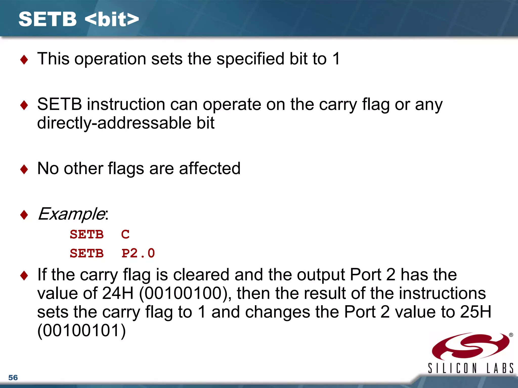 56
SETB <bit>
♦ This operation sets the specified bit to 1
♦ SETB instruction can operate on the carry flag or any
directly-addressable bit
♦ No other flags are affected
♦ Example:
SETB C
SETB P2.0
♦ If the carry flag is cleared and the output Port 2 has the
value of 24H (00100100), then the result of the instructions
sets the carry flag to 1 and changes the Port 2 value to 25H
(00100101)
 