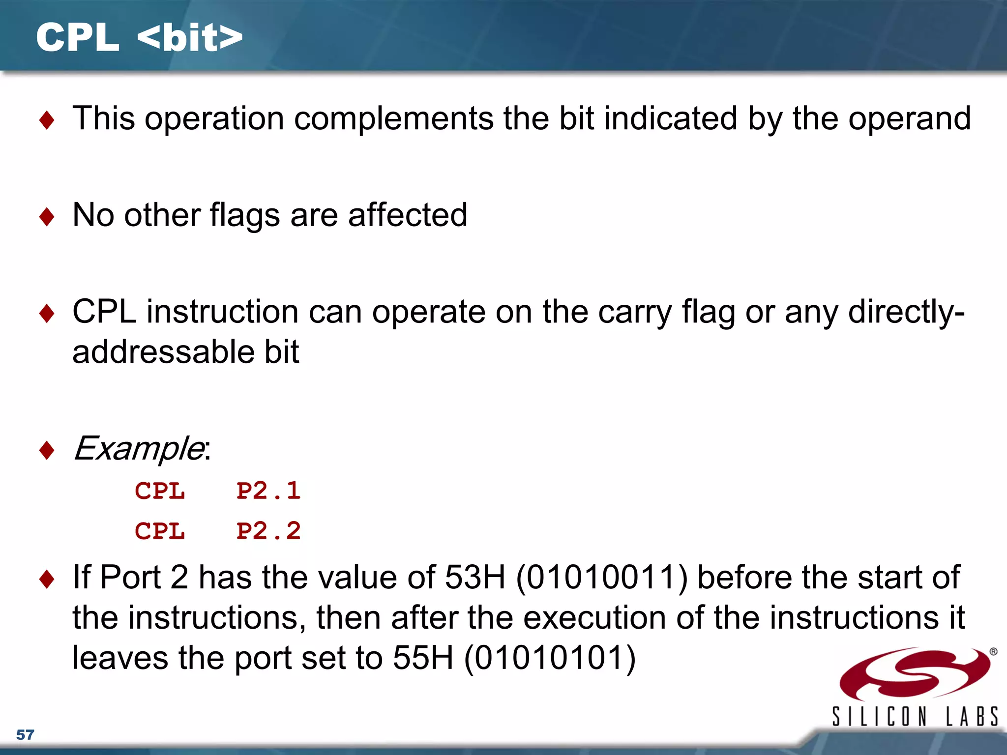 57
CPL <bit>
♦ This operation complements the bit indicated by the operand
♦ No other flags are affected
♦ CPL instruction can operate on the carry flag or any directly-
addressable bit
♦ Example:
CPL P2.1
CPL P2.2
♦ If Port 2 has the value of 53H (01010011) before the start of
the instructions, then after the execution of the instructions it
leaves the port set to 55H (01010101)
 