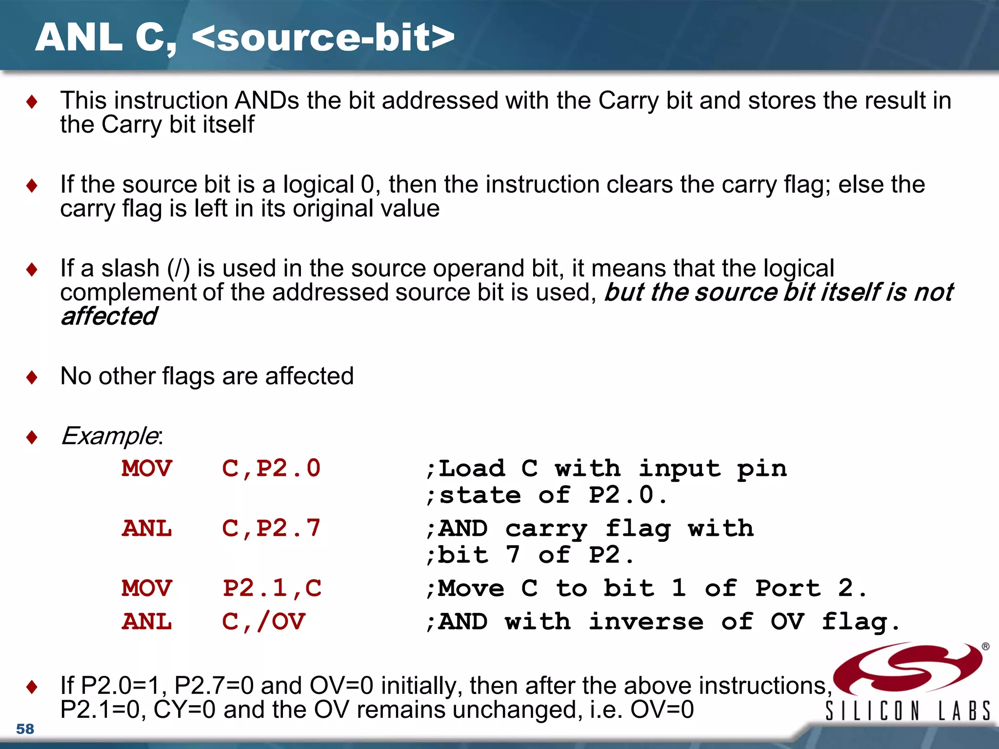 58
ANL C, <source-bit>
♦ This instruction ANDs the bit addressed with the Carry bit and stores the result in
the Carry bit itself
♦ If the source bit is a logical 0, then the instruction clears the carry flag; else the
carry flag is left in its original value
♦ If a slash (/) is used in the source operand bit, it means that the logical
complement of the addressed source bit is used, but the source bit itself is not
affected
♦ No other flags are affected
♦ Example:
MOV C,P2.0 ;Load C with input pin
;state of P2.0.
ANL C,P2.7 ;AND carry flag with
;bit 7 of P2.
MOV P2.1,C ;Move C to bit 1 of Port 2.
ANL C,/OV ;AND with inverse of OV flag.
♦ If P2.0=1, P2.7=0 and OV=0 initially, then after the above instructions,
P2.1=0, CY=0 and the OV remains unchanged, i.e. OV=0
 