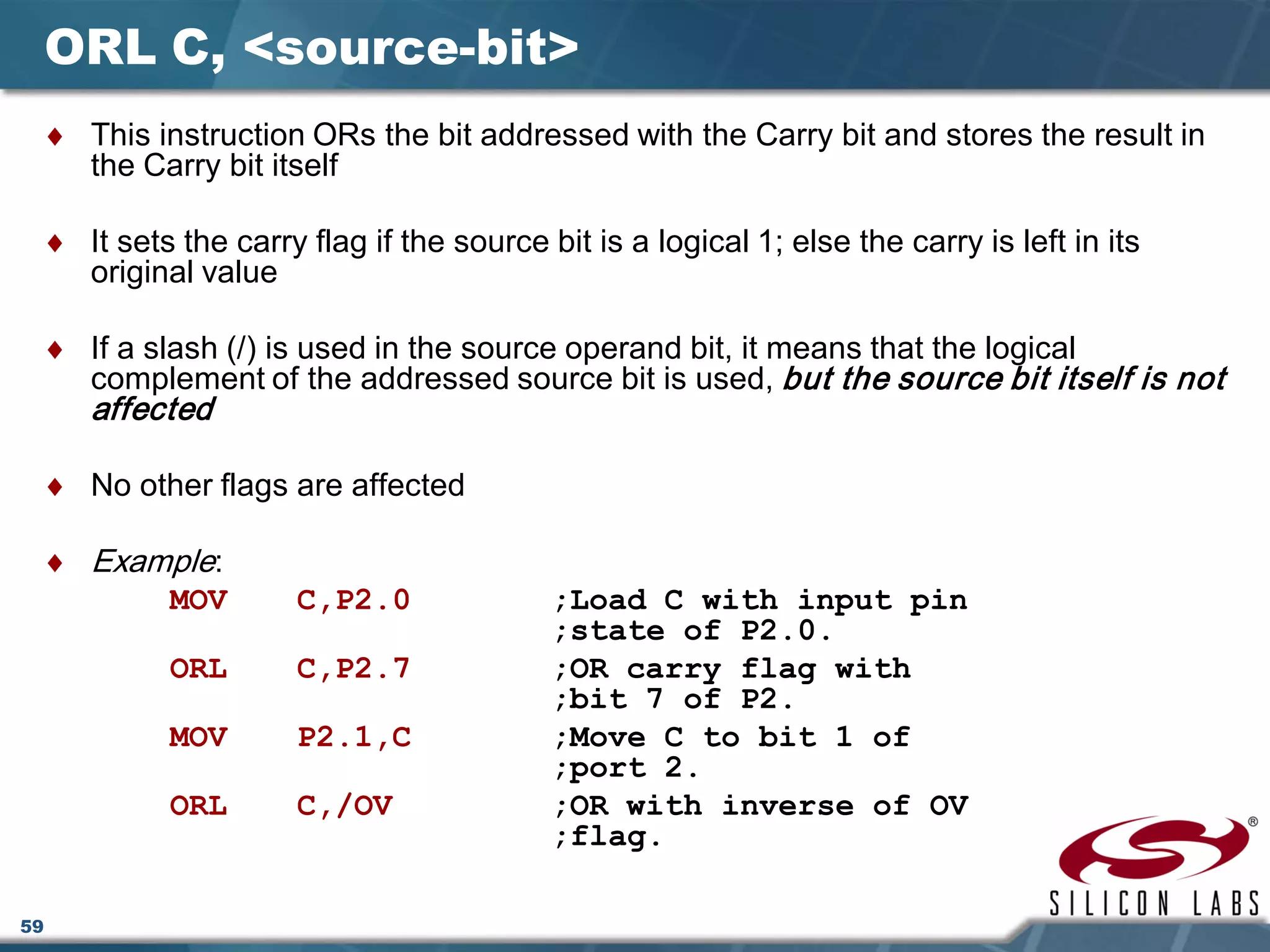 59
ORL C, <source-bit>
♦ This instruction ORs the bit addressed with the Carry bit and stores the result in
the Carry bit itself
♦ It sets the carry flag if the source bit is a logical 1; else the carry is left in its
original value
♦ If a slash (/) is used in the source operand bit, it means that the logical
complement of the addressed source bit is used, but the source bit itself is not
affected
♦ No other flags are affected
♦ Example:
MOV C,P2.0 ;Load C with input pin
;state of P2.0.
ORL C,P2.7 ;OR carry flag with
;bit 7 of P2.
MOV P2.1,C ;Move C to bit 1 of
;port 2.
ORL C,/OV ;OR with inverse of OV
;flag.
 