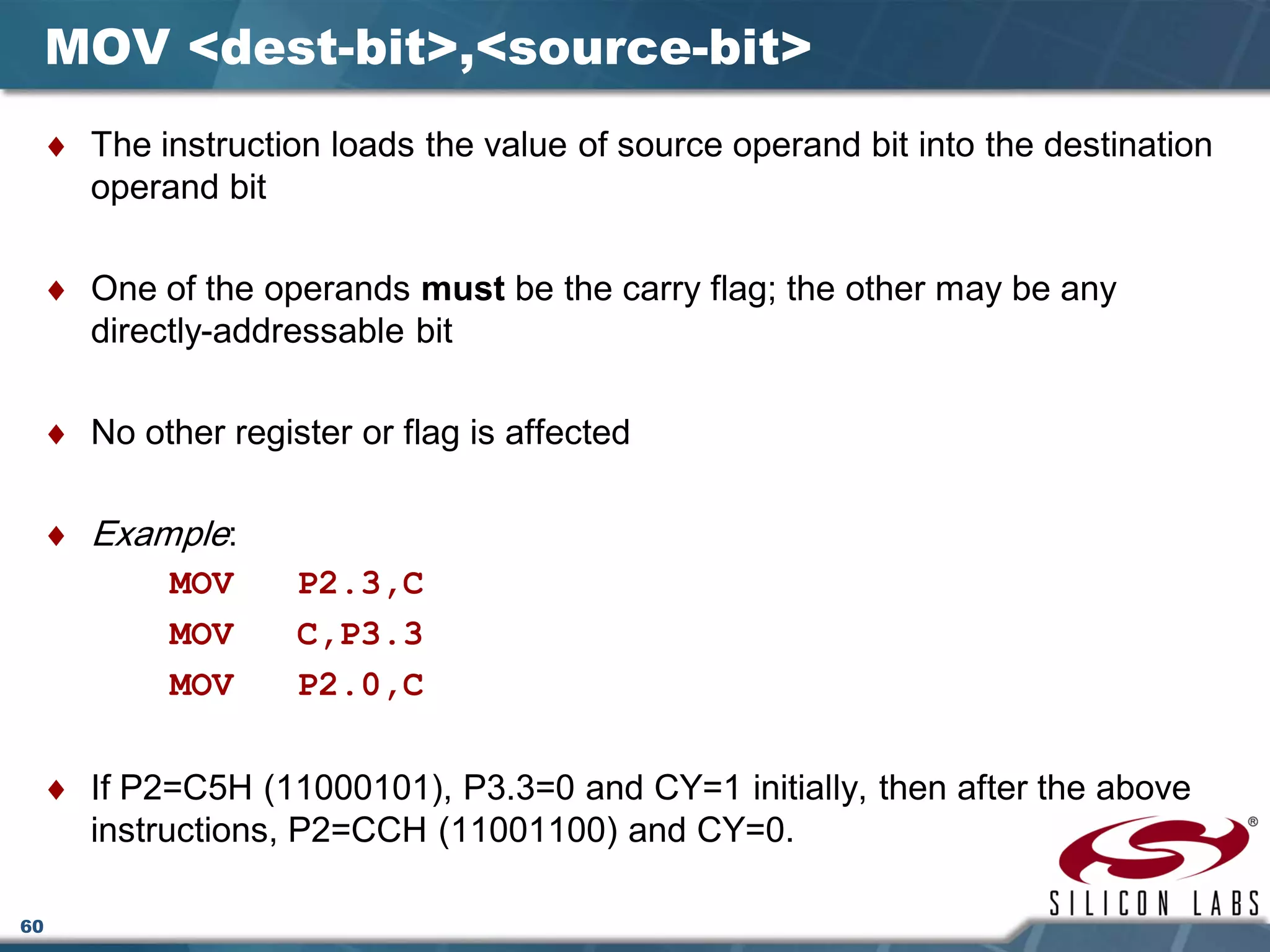 60
MOV <dest-bit>,<source-bit>
♦ The instruction loads the value of source operand bit into the destination
operand bit
♦ One of the operands must be the carry flag; the other may be any
directly-addressable bit
♦ No other register or flag is affected
♦ Example:
MOV P2.3,C
MOV C,P3.3
MOV P2.0,C
♦ If P2=C5H (11000101), P3.3=0 and CY=1 initially, then after the above
instructions, P2=CCH (11001100) and CY=0.
 
