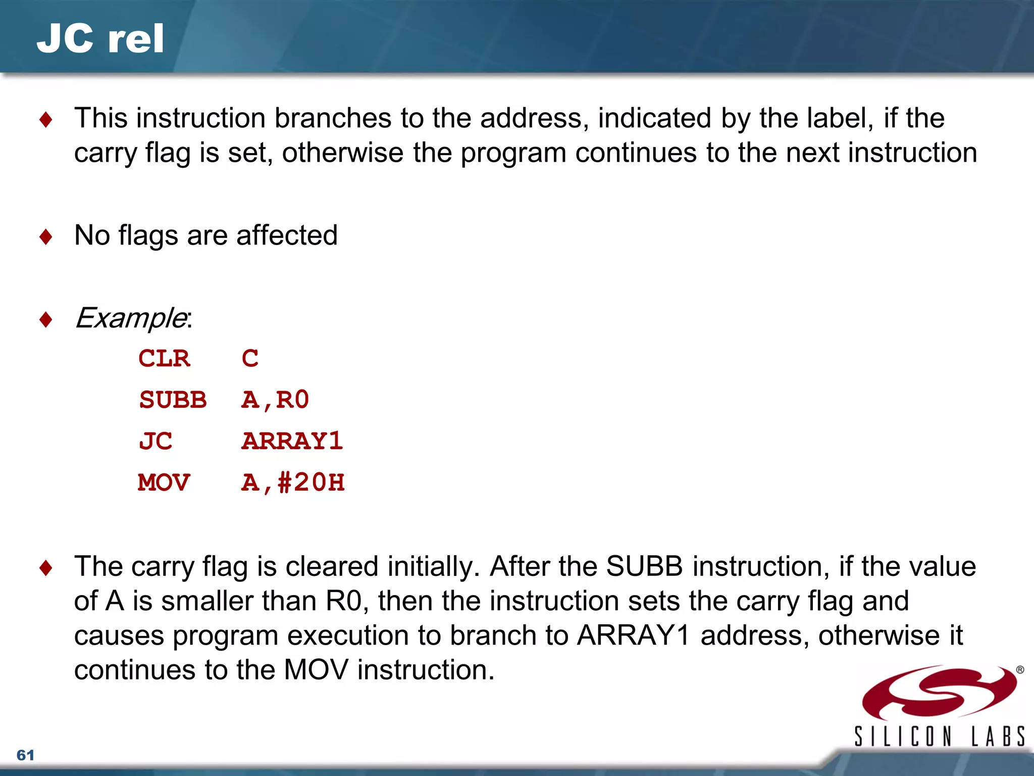 61
JC rel
♦ This instruction branches to the address, indicated by the label, if the
carry flag is set, otherwise the program continues to the next instruction
♦ No flags are affected
♦ Example:
CLR C
SUBB A,R0
JC ARRAY1
MOV A,#20H
♦ The carry flag is cleared initially. After the SUBB instruction, if the value
of A is smaller than R0, then the instruction sets the carry flag and
causes program execution to branch to ARRAY1 address, otherwise it
continues to the MOV instruction.
 