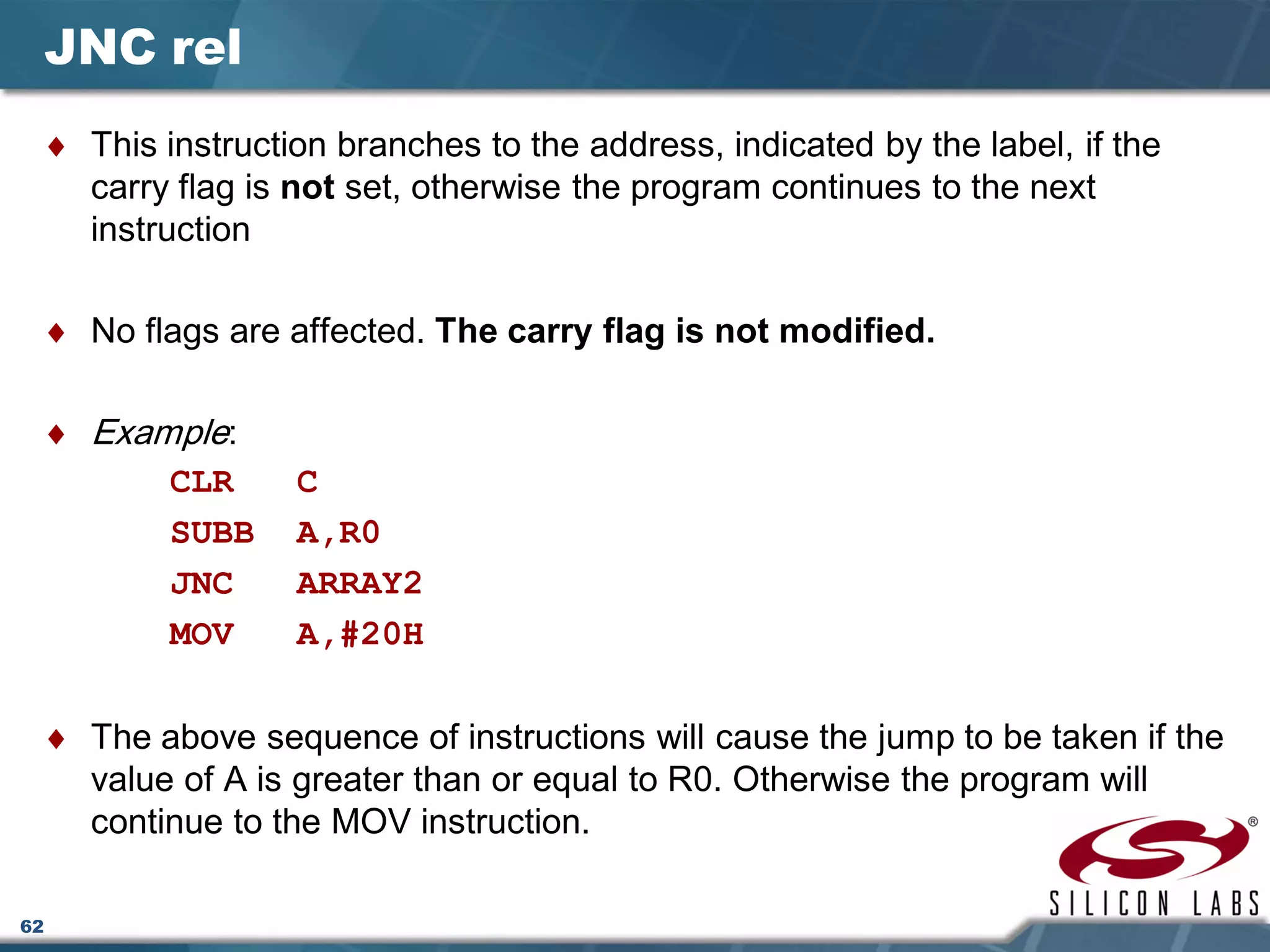 62
JNC rel
♦ This instruction branches to the address, indicated by the label, if the
carry flag is not set, otherwise the program continues to the next
instruction
♦ No flags are affected. The carry flag is not modified.
♦ Example:
CLR C
SUBB A,R0
JNC ARRAY2
MOV A,#20H
♦ The above sequence of instructions will cause the jump to be taken if the
value of A is greater than or equal to R0. Otherwise the program will
continue to the MOV instruction.
 