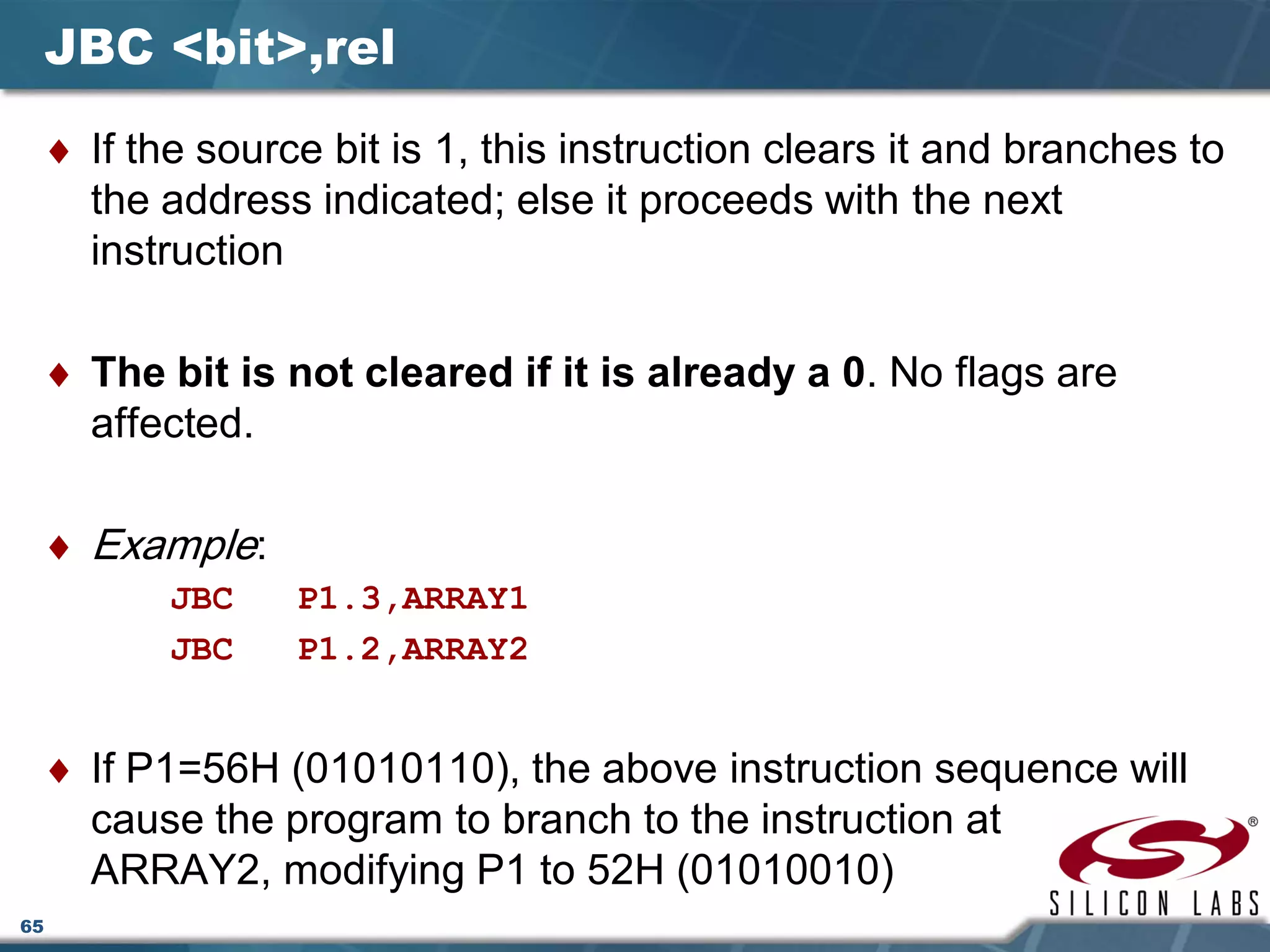 65
JBC <bit>,rel
♦ If the source bit is 1, this instruction clears it and branches to
the address indicated; else it proceeds with the next
instruction
♦ The bit is not cleared if it is already a 0. No flags are
affected.
♦ Example:
JBC P1.3,ARRAY1
JBC P1.2,ARRAY2
♦ If P1=56H (01010110), the above instruction sequence will
cause the program to branch to the instruction at
ARRAY2, modifying P1 to 52H (01010010)
 