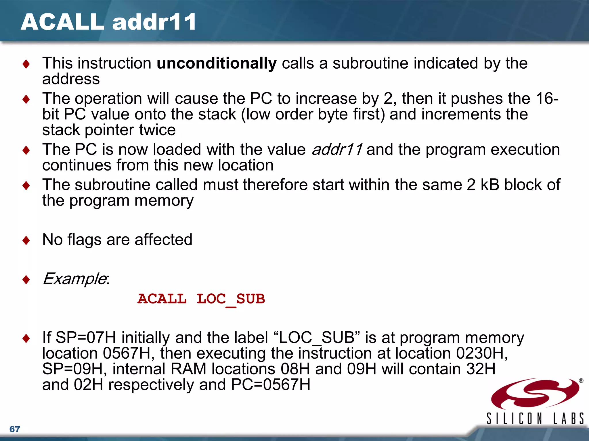 67
ACALL addr11
♦ This instruction unconditionally calls a subroutine indicated by the
address
♦ The operation will cause the PC to increase by 2, then it pushes the 16-
bit PC value onto the stack (low order byte first) and increments the
stack pointer twice
♦ The PC is now loaded with the value addr11 and the program execution
continues from this new location
♦ The subroutine called must therefore start within the same 2 kB block of
the program memory
♦ No flags are affected
♦ Example:
ACALL LOC_SUB
♦ If SP=07H initially and the label “LOC_SUB” is at program memory
location 0567H, then executing the instruction at location 0230H,
SP=09H, internal RAM locations 08H and 09H will contain 32H
and 02H respectively and PC=0567H
 