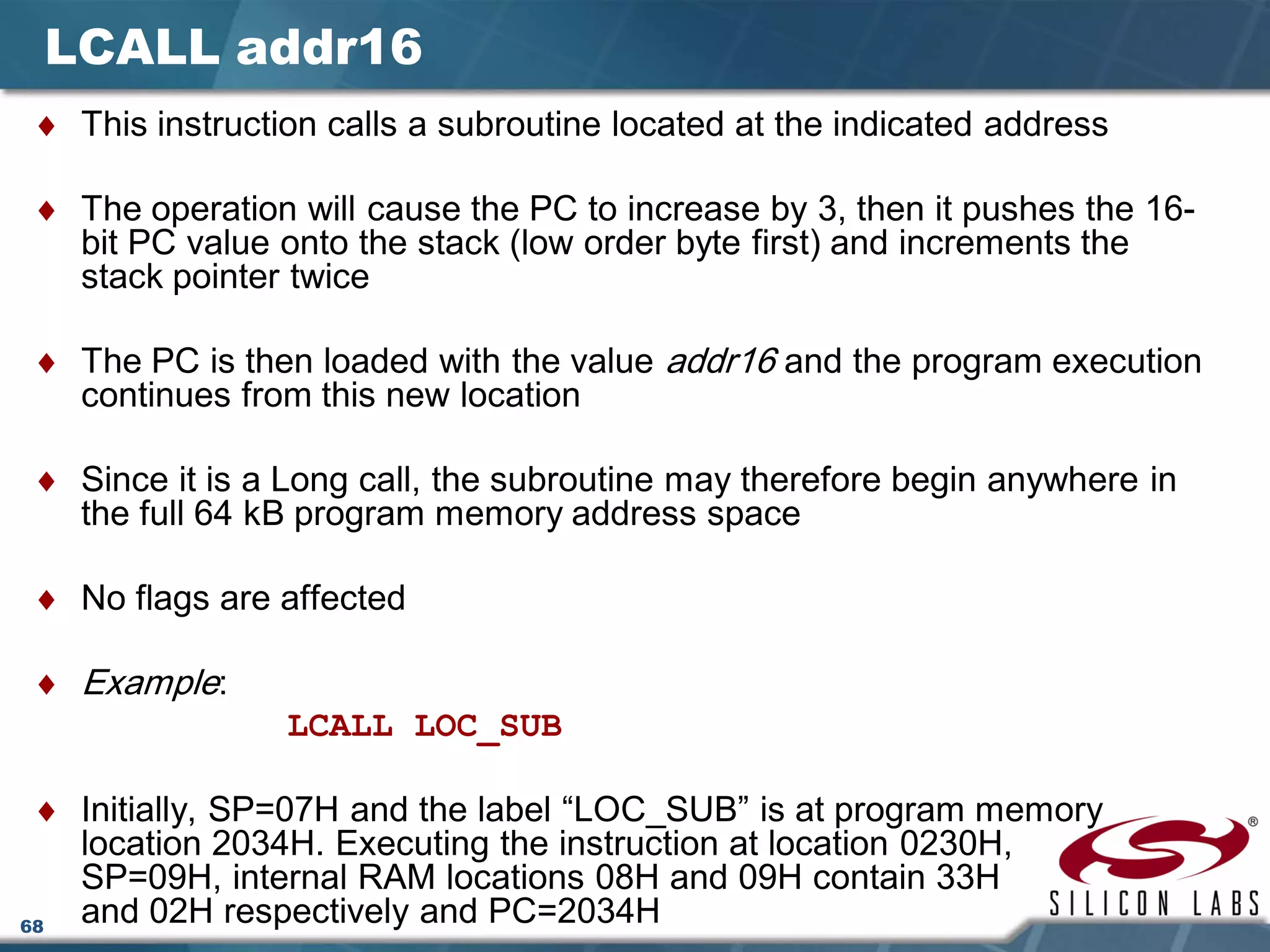 68
LCALL addr16
♦ This instruction calls a subroutine located at the indicated address
♦ The operation will cause the PC to increase by 3, then it pushes the 16-
bit PC value onto the stack (low order byte first) and increments the
stack pointer twice
♦ The PC is then loaded with the value addr16 and the program execution
continues from this new location
♦ Since it is a Long call, the subroutine may therefore begin anywhere in
the full 64 kB program memory address space
♦ No flags are affected
♦ Example:
LCALL LOC_SUB
♦ Initially, SP=07H and the label “LOC_SUB” is at program memory
location 2034H. Executing the instruction at location 0230H,
SP=09H, internal RAM locations 08H and 09H contain 33H
and 02H respectively and PC=2034H
 