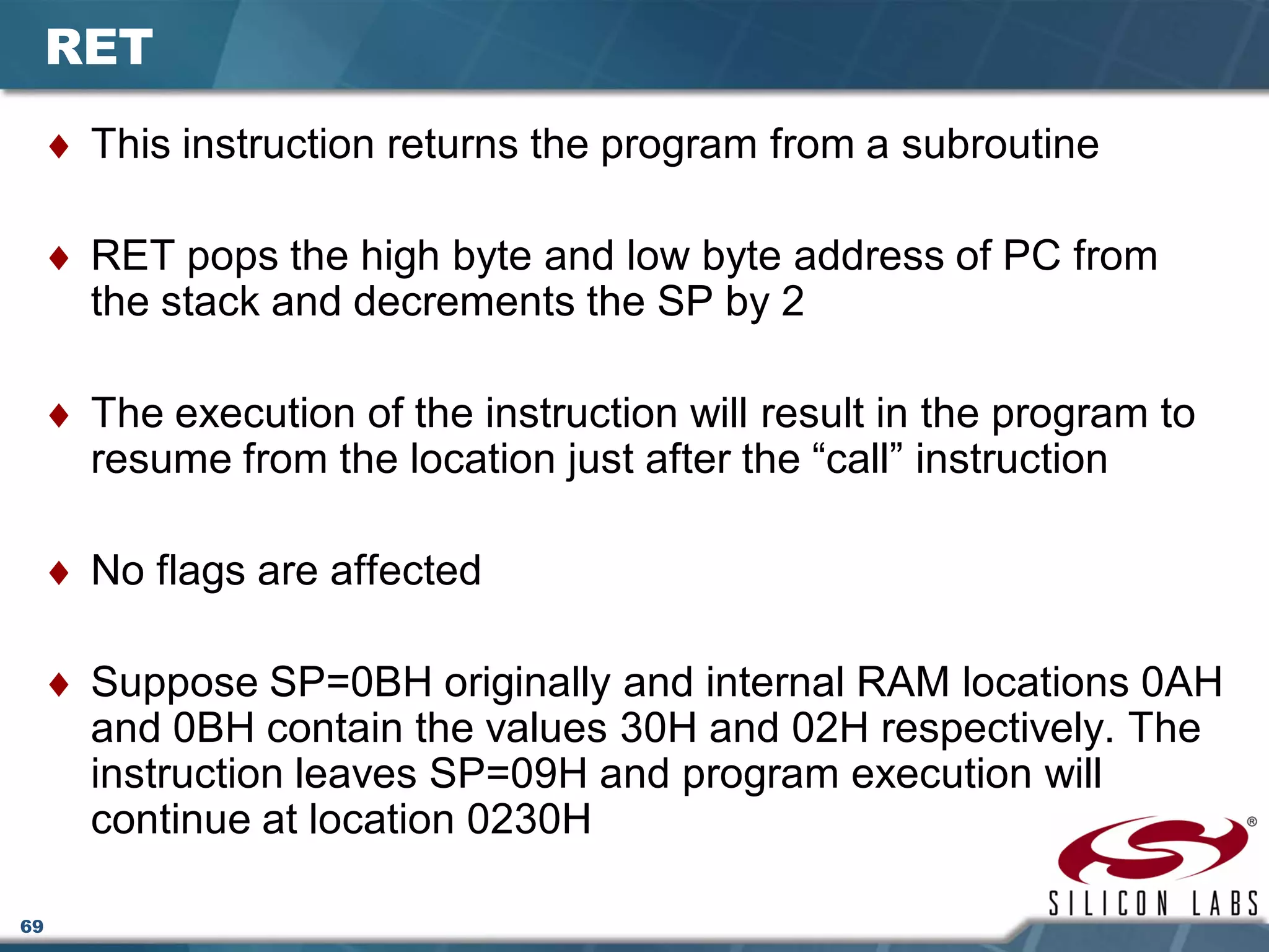 69
RET
♦ This instruction returns the program from a subroutine
♦ RET pops the high byte and low byte address of PC from
the stack and decrements the SP by 2
♦ The execution of the instruction will result in the program to
resume from the location just after the “call” instruction
♦ No flags are affected
♦ Suppose SP=0BH originally and internal RAM locations 0AH
and 0BH contain the values 30H and 02H respectively. The
instruction leaves SP=09H and program execution will
continue at location 0230H
 