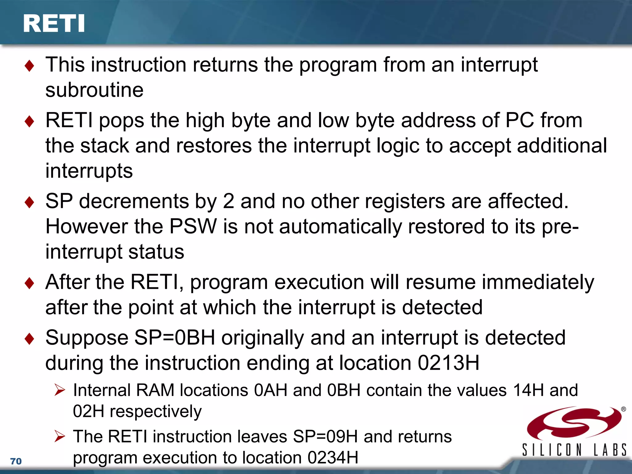 70
RETI
♦ This instruction returns the program from an interrupt
subroutine
♦ RETI pops the high byte and low byte address of PC from
the stack and restores the interrupt logic to accept additional
interrupts
♦ SP decrements by 2 and no other registers are affected.
However the PSW is not automatically restored to its pre-
interrupt status
♦ After the RETI, program execution will resume immediately
after the point at which the interrupt is detected
♦ Suppose SP=0BH originally and an interrupt is detected
during the instruction ending at location 0213H
 Internal RAM locations 0AH and 0BH contain the values 14H and
02H respectively
 The RETI instruction leaves SP=09H and returns
program execution to location 0234H
 