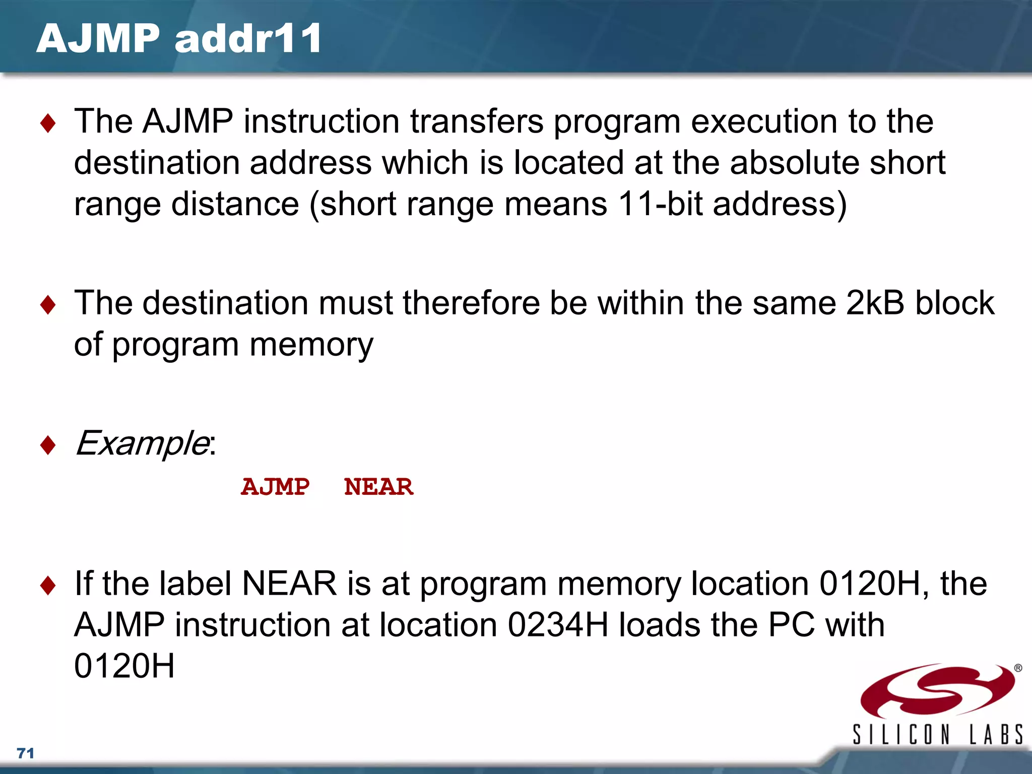 71
AJMP addr11
♦ The AJMP instruction transfers program execution to the
destination address which is located at the absolute short
range distance (short range means 11-bit address)
♦ The destination must therefore be within the same 2kB block
of program memory
♦ Example:
AJMP NEAR
♦ If the label NEAR is at program memory location 0120H, the
AJMP instruction at location 0234H loads the PC with
0120H
 