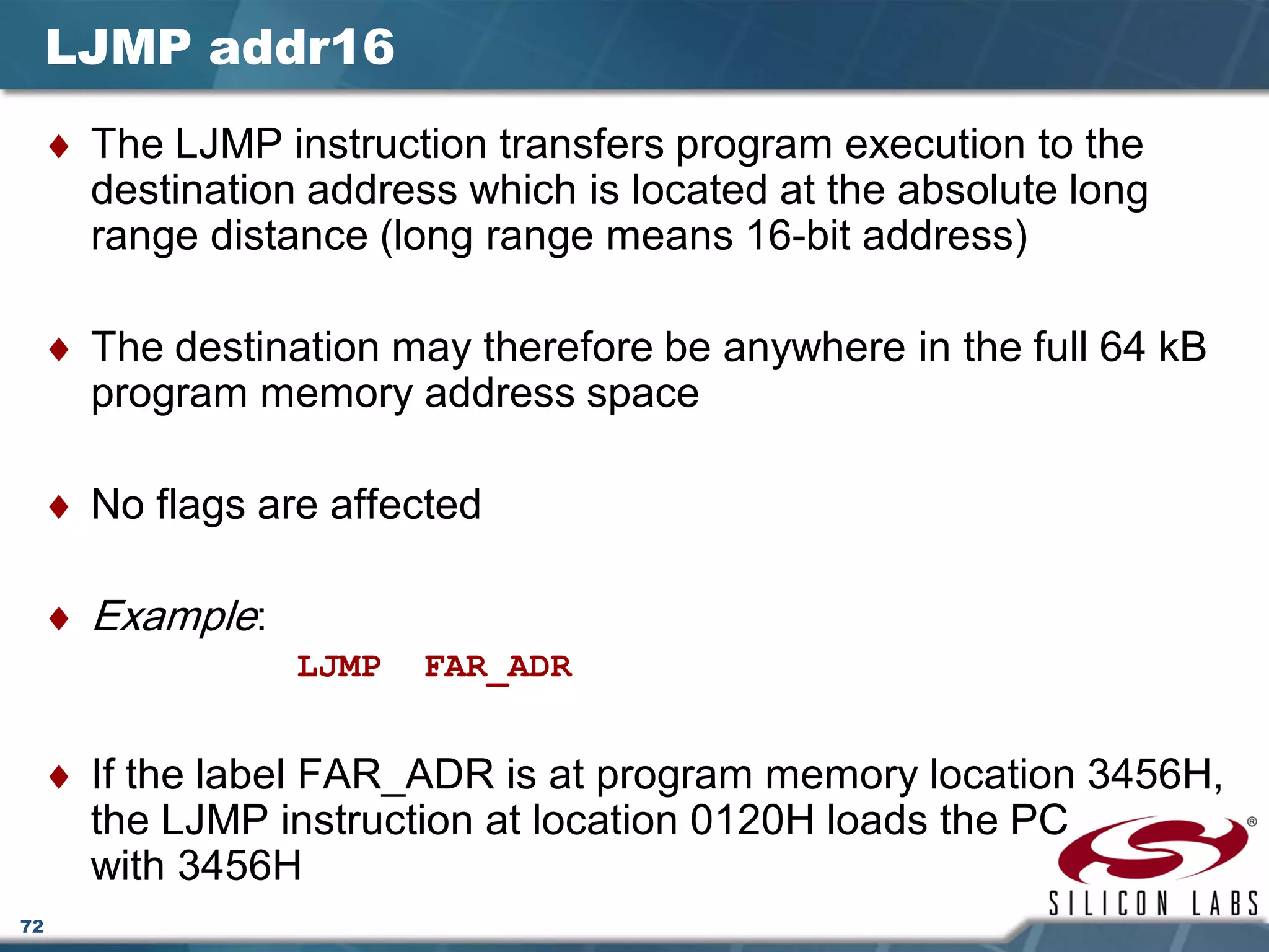 72
LJMP addr16
♦ The LJMP instruction transfers program execution to the
destination address which is located at the absolute long
range distance (long range means 16-bit address)
♦ The destination may therefore be anywhere in the full 64 kB
program memory address space
♦ No flags are affected
♦ Example:
LJMP FAR_ADR
♦ If the label FAR_ADR is at program memory location 3456H,
the LJMP instruction at location 0120H loads the PC
with 3456H
 