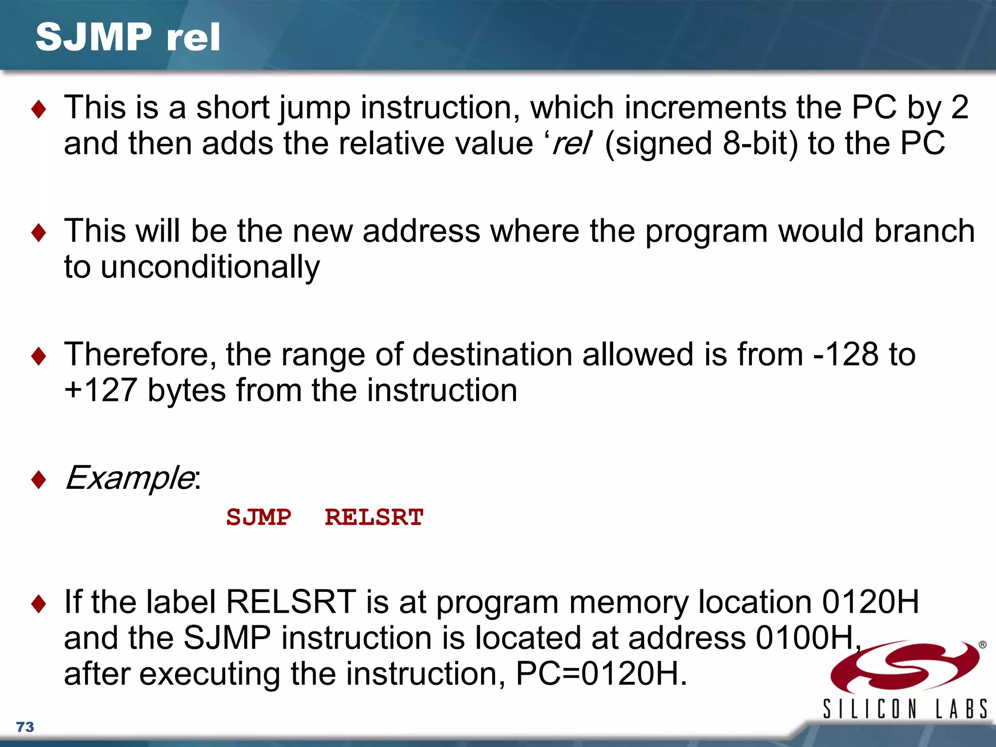 73
SJMP rel
♦ This is a short jump instruction, which increments the PC by 2
and then adds the relative value ‘rel’ (signed 8-bit) to the PC
♦ This will be the new address where the program would branch
to unconditionally
♦ Therefore, the range of destination allowed is from -128 to
+127 bytes from the instruction
♦ Example:
SJMP RELSRT
♦ If the label RELSRT is at program memory location 0120H
and the SJMP instruction is located at address 0100H,
after executing the instruction, PC=0120H.
 