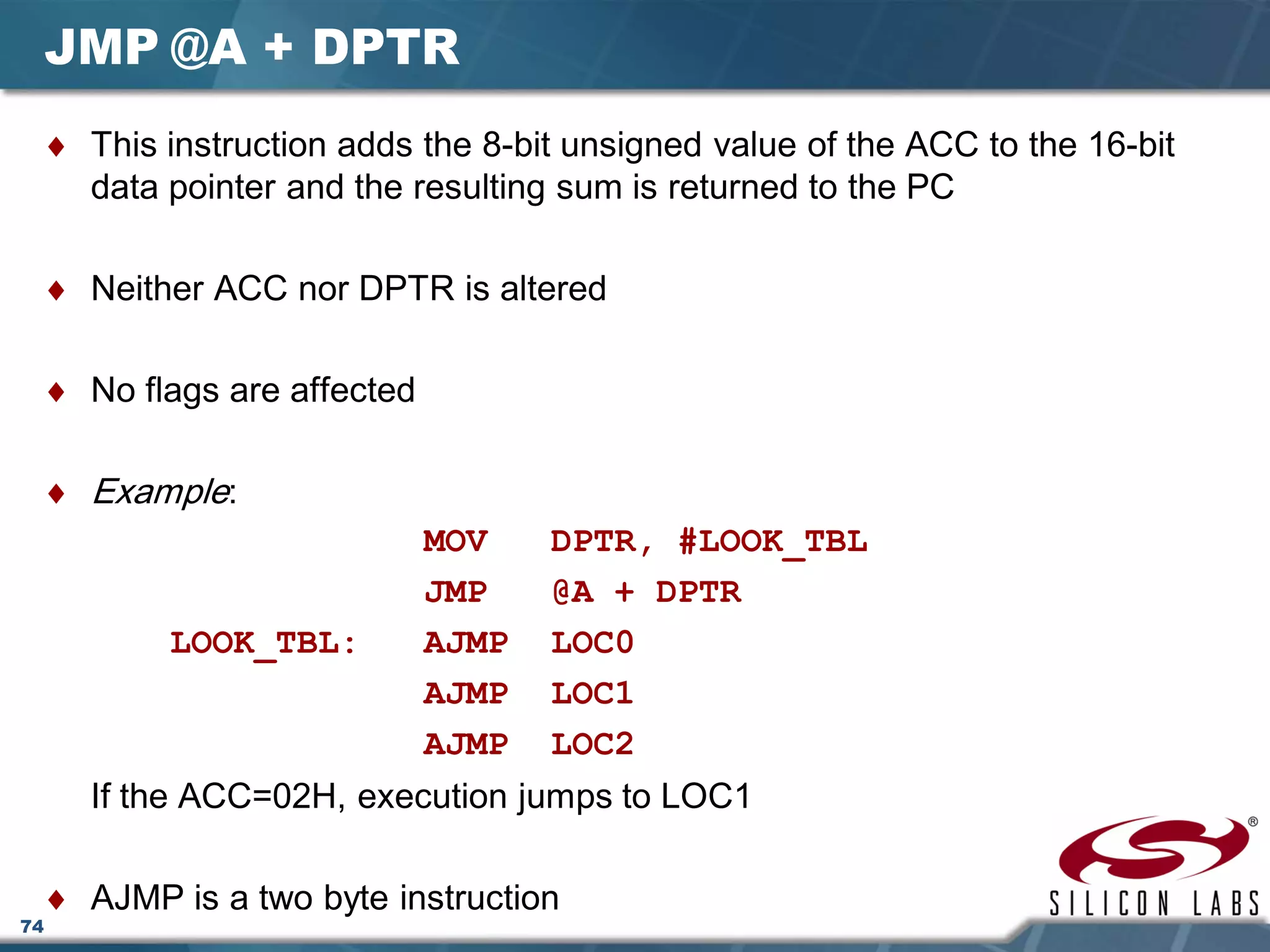 74
JMP @A + DPTR
♦ This instruction adds the 8-bit unsigned value of the ACC to the 16-bit
data pointer and the resulting sum is returned to the PC
♦ Neither ACC nor DPTR is altered
♦ No flags are affected
♦ Example:
MOV DPTR, #LOOK_TBL
JMP @A + DPTR
LOOK_TBL: AJMP LOC0
AJMP LOC1
AJMP LOC2
If the ACC=02H, execution jumps to LOC1
♦ AJMP is a two byte instruction
 