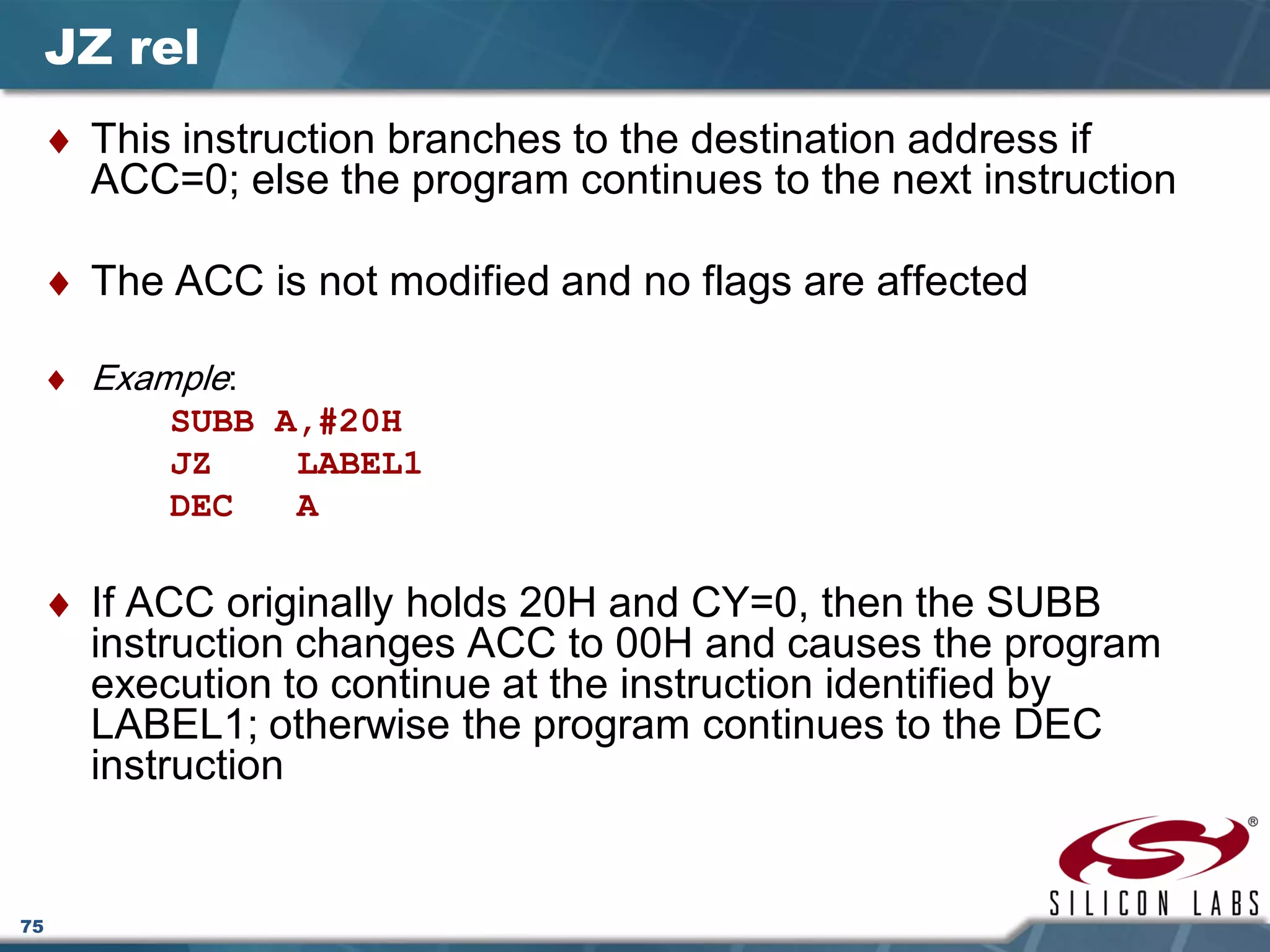 75
JZ rel
♦ This instruction branches to the destination address if
ACC=0; else the program continues to the next instruction
♦ The ACC is not modified and no flags are affected
♦ Example:
SUBB A,#20H
JZ LABEL1
DEC A
♦ If ACC originally holds 20H and CY=0, then the SUBB
instruction changes ACC to 00H and causes the program
execution to continue at the instruction identified by
LABEL1; otherwise the program continues to the DEC
instruction
 