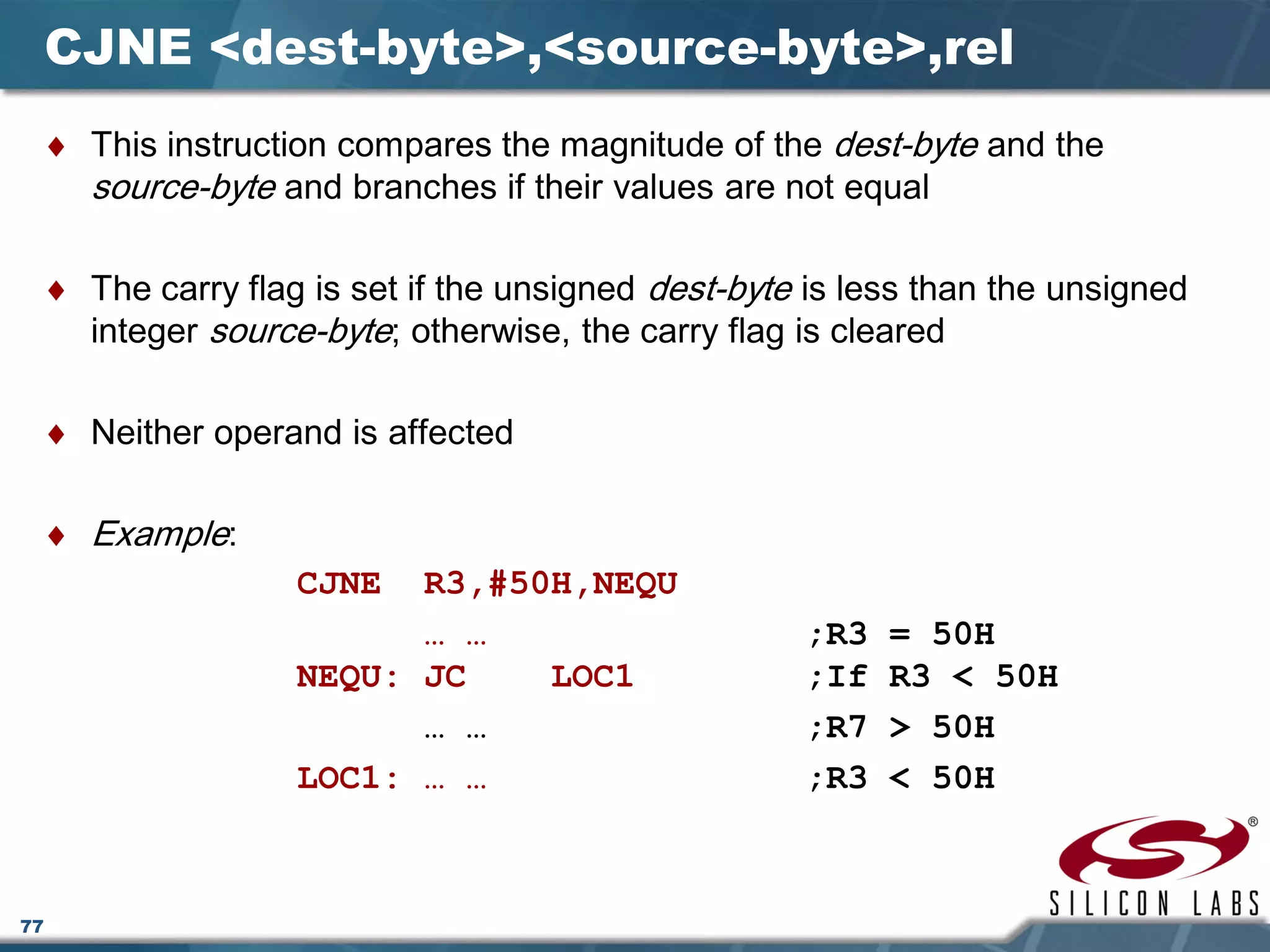 77
CJNE <dest-byte>,<source-byte>,rel
♦ This instruction compares the magnitude of the dest-byte and the
source-byte and branches if their values are not equal
♦ The carry flag is set if the unsigned dest-byte is less than the unsigned
integer source-byte; otherwise, the carry flag is cleared
♦ Neither operand is affected
♦ Example:
CJNE R3,#50H,NEQU
… … ;R3 = 50H
NEQU: JC LOC1 ;If R3 < 50H
… … ;R7 > 50H
LOC1: … … ;R3 < 50H
 