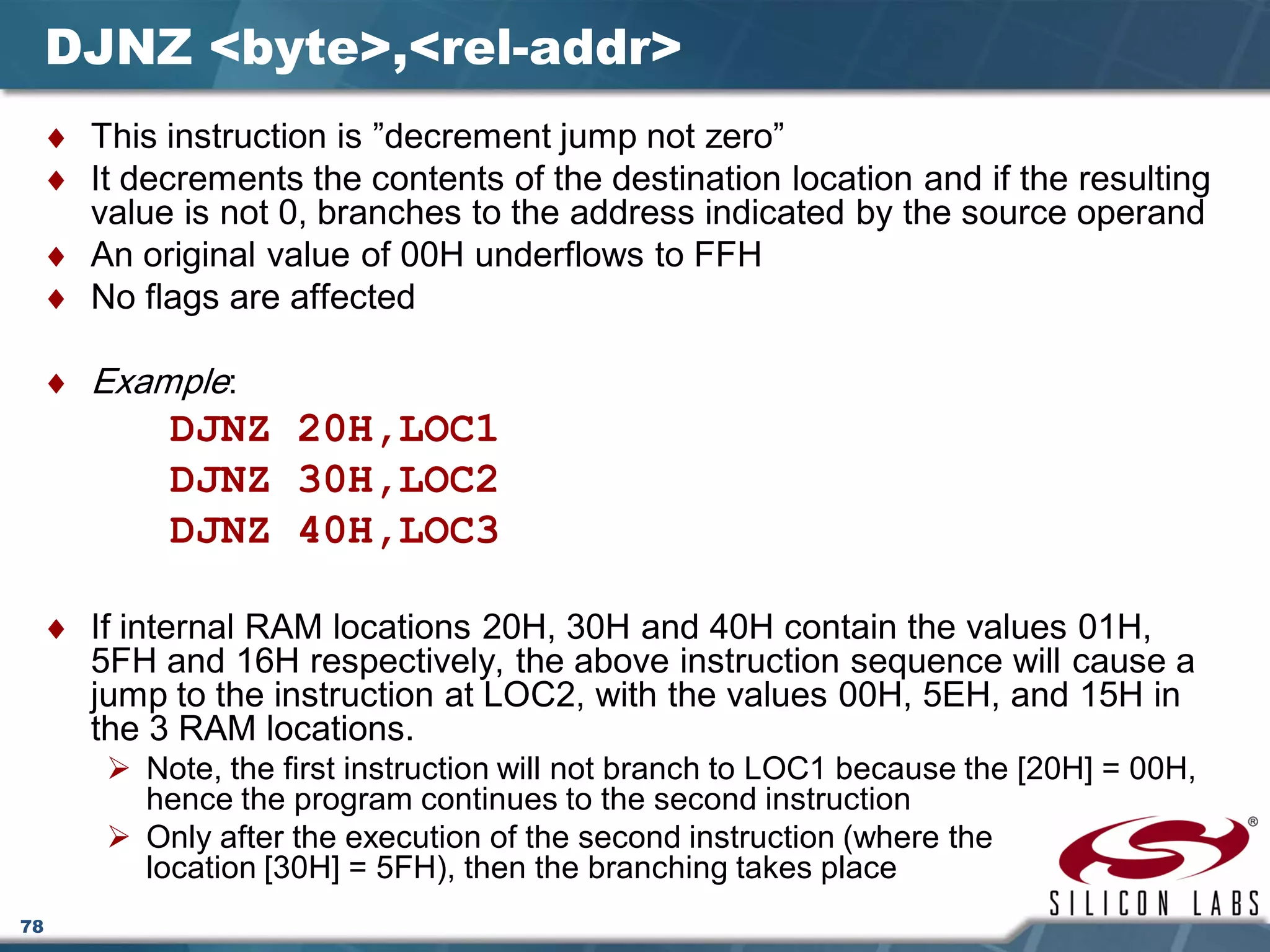 78
DJNZ <byte>,<rel-addr>
♦ This instruction is ”decrement jump not zero”
♦ It decrements the contents of the destination location and if the resulting
value is not 0, branches to the address indicated by the source operand
♦ An original value of 00H underflows to FFH
♦ No flags are affected
♦ Example:
DJNZ 20H,LOC1
DJNZ 30H,LOC2
DJNZ 40H,LOC3
♦ If internal RAM locations 20H, 30H and 40H contain the values 01H,
5FH and 16H respectively, the above instruction sequence will cause a
jump to the instruction at LOC2, with the values 00H, 5EH, and 15H in
the 3 RAM locations.
 Note, the first instruction will not branch to LOC1 because the [20H] = 00H,
hence the program continues to the second instruction
 Only after the execution of the second instruction (where the
location [30H] = 5FH), then the branching takes place
 