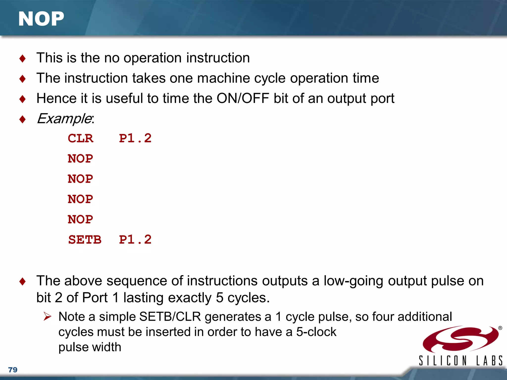 79
NOP
♦ This is the no operation instruction
♦ The instruction takes one machine cycle operation time
♦ Hence it is useful to time the ON/OFF bit of an output port
♦ Example:
CLR P1.2
NOP
NOP
NOP
NOP
SETB P1.2
♦ The above sequence of instructions outputs a low-going output pulse on
bit 2 of Port 1 lasting exactly 5 cycles.
 Note a simple SETB/CLR generates a 1 cycle pulse, so four additional
cycles must be inserted in order to have a 5-clock
pulse width
 